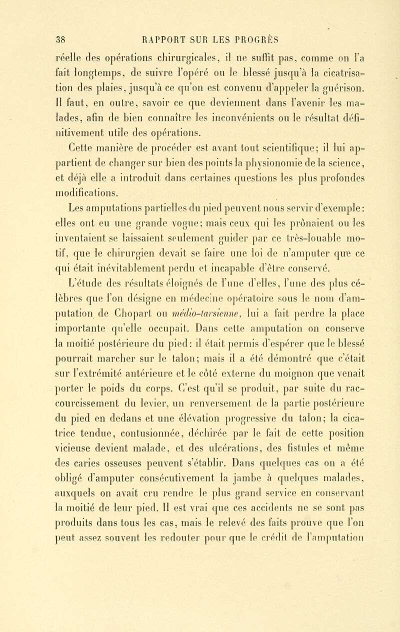 réelle des opérations chirurgicales, il ne suffit pas, comme on l'a fait longtemps, de suivre l'opéré ou le blessé jusqu'à la cicatrisa- tion des plaies, jusqu'à ce qu'on est convenu d'appeler la guérison. fl faut, en outre, savoir ce que deviennent dans l'avenir les ma- lades, afin de bien connaître les inconvénients ou le résultat défi- nitivement utile des opérations. Cette manière de procéder est avant tout scientifique; il lui ap- partient de changer sur bien des points la physionomie de la science, et déjà elle a introduit dans certaines questions les plus profondes modifications. Les amputations partielles du pied peuvent nous servir d'exemple : elles ont eu une grande vogue; mais ceux qui les prônaient ou les inventaient se laissaient seulement guider par ce très-louable mo- tif, que le chirurgien devait se faire une loi de n'amputer quie ce qui était inévitablement perdu et incapable d'être conservé. L'étude des résultats éloignés de l'une d'elles, l'une des plus cé- lèbres que l'on désigne en médecine opératoire sous le nom d'am- putation de Chopart ou médio-tarsienne, lui a fait perdre la place importante qu'elle occupait. Dans cette amputation on conserve la moitié postérieure du pied: il était permis d'espérer que le blessé pourrait marcher sur le talon; mais il a été démontré que c'était sur l'extrémité antérieure et le côté externe du moignon que venait porter le poids du corps. C'est qu'il se produit, par suite du rac- courcissement du levier, un renversement de la partie postérieure du pied en dedans et une élévation progressive du talon; la cica- trice tendue, contusionnée, déchirée par le fait de cette position vicieuse devient malade, et des ulcérations, des fistules et même des caries osseuses peuvent s'établir. Dans quelques cas on a été obligé d'amputer consécutivement la jambe à quelques malades, auxquels on avait cru rendre le plus grand service en conservant la moitié de leur pied. Il est vrai que ces accidents ne se sont pas produits dans tous les cas, mais le relevé des faits prouve que l'on peut assez souvent les redouter pour que le crédit de l'amputation