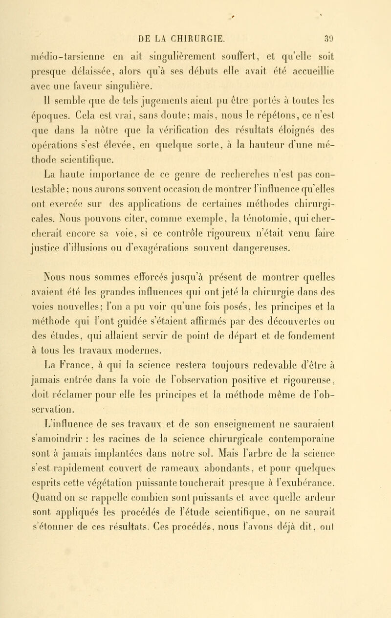 médio-tarsienne en ait singulièrement soullrert, et qu'elle soit presque délaissée, alors qu'à ses débuts elle avait été accueillie avec une faveur singulière. 11 semble que de tels jugements aient pu être poités à toutes les époques. Cela est vrai, sans doulc; mais, nous le répétons, ce n'est que dans la nôtre que la vérification des résultats éloignés des opérations s'est élevée, en quelque sorte, à la hauteur d'une mé- thode scientifique. La haute importance de ce genre de recherches n'est pas con- testable; nous aurons souvent occasion de montrer l'influence qu'elles ont exercée sur des applications de certaines méthodes chirurgi- cales. Nous pouvons citer, comme exemple, la ténotomie, qui cher- cherait encore sa voie, si ce contrôle rigoureux n'était venu faire justice d'illusions ou d'exagérations souvent dangereuses. Nous nous sommes efforcés jusqu'à présent de montrer quelles avaient été les grandes influences c[ui ont jeté la chirurgie dans des voies nouvelles; l'on a pu voir qu'une fois posés, les principes et la méthode qui l'ont guidée s'étaient affirmés par des découvertes ou des études, qui allaient servir de point de départ et de fondement à tous les travaux modernes. La France, à qui la science restera toujours redevable d'être à jamais entrée dans la voie de l'observation positive et rigoureuse, doit réclamer pour elle les principes et la méthode même de l'ob- servation. L'influence de ses travaux et de son enseignement ne sauraient s'amoindrir : les racines de la science chirurgicale contemporaine sont à jamais implantées dans notre sol. Mais l'arbre de la science s'est rapidement couvert de rameaux abondants, et pour quelques esprits cette végétation puissante toucherait presque à l'exubérance. Quand on se rappelle combien sont puissants et avec cjuelle ardeur sont appliqués les procédés de l'étude scientifique, on ne saurait s'étonner de ces résultats. Ces procédé», nous l'avons déjà dit, oui