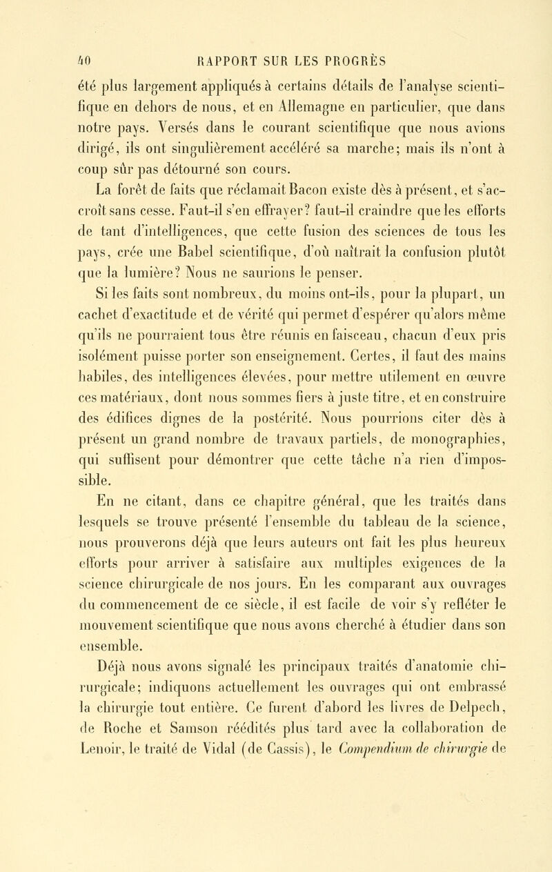 été plus largement appliqués à certains détails de l'analyse scienti- fique en dehors de nous, et en Allemagne en particulier, que dans notre pays. Versés dans le courant scientifique que nous avions dirigé, ils ont singulièrement accéléré sa marche; mais ils n'ont à coup sûr pas détourné son cours. La forêt de faits que réclamait Bacon existe dès à présent, et s'ac- croît sans cesse. Faut-il s'en effrayer? faut-il craindre que les efforts de tant d'intelligences, que cette fusion des sciences de tous les pays, crée une Babel scientifique, d'où naîtrait la confusion plutôt que la lumière? Nous ne saurions le penser. Si les faits sont nombreux, du moins ont-ils, pour la plupart, un cachet d'exactitude et de vérité qui permet d'espérer qu'alors même qu'ils ne pourraient tous être réunis en faisceau, chacun d'eux pris isolément puisse porter son enseignement. Certes, il faut des mains habiles, des intelligences élevées, pour mettre utilement en œuvre ces matériaux, dont nous sommes fiers à juste titre, et en construire des édifices dignes de la postérité. Nous pourrions citer dès à présent un grand nombre de travaux partiels, de monographies, qui suffisent pour démontrer que cette tâche n'a rien d'impos- sible. En ne citant, dans ce chapitre général, que les traités dans lesquels se trouve présenté l'ensemble du tableau de la science, nous prouverons déjà que leurs auteurs ont fait les plus heureux eftorts pour arriver à satisfaire aux multiples exigences de la science chirurgicale de nos jours. En les comparant aux ouvrages du commencement de ce siècle, il est facile de voir s'y refféter le mouvement scientifique que nous avons cherché à étudier dans son ensemble. Déjà nous avons signalé les principaux traités d'anatomie chi- rurgicale; indiquons actuellement les ouvrages qui ont embrassé la chirurgie tout entière. Ce furent d'abord les livres de Delpech, de Roche et Samson réédités plus tard avec la collaboration de Lenoir, le traité de Vidal (de Cassis), le Compendiumde chirurgie de