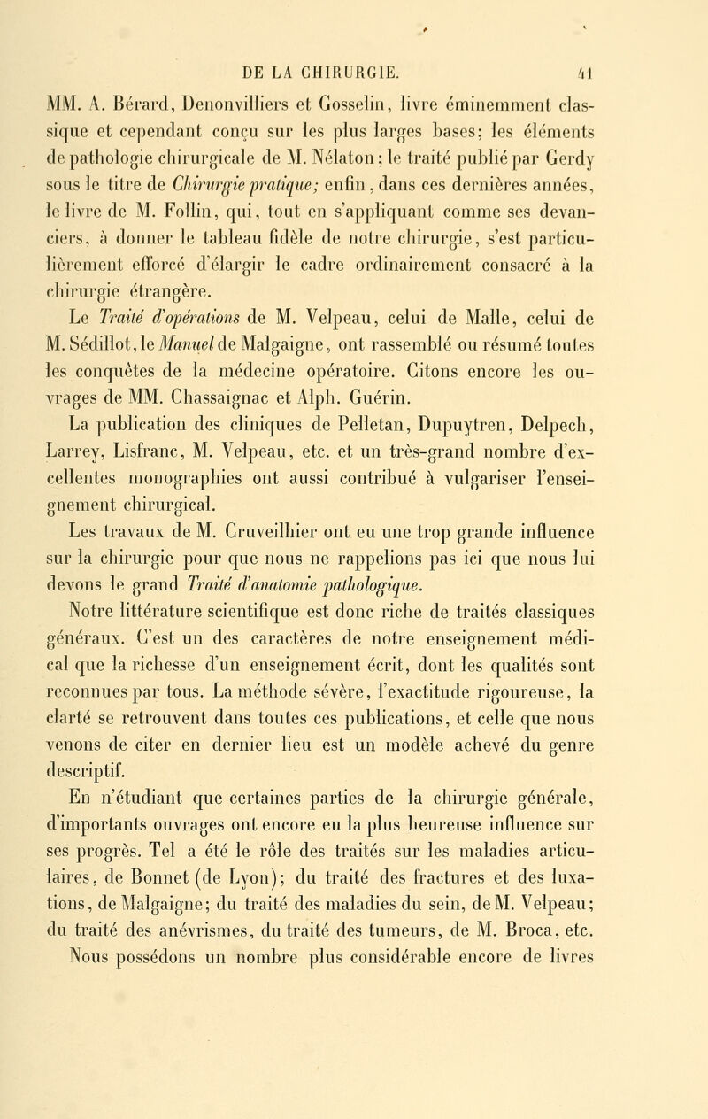 MM. A. Bérard, Deoonvilliers et Gosselin, livre éminemment clas- sique et cependant conçu sur les plus larges Ijases; les éléments de pathologie chirurgicale de M. Nélaton; le traité puhliépar Gerdy sous le titre de Chirurgie pratique; enfin, dans ces dernières années, le livre de M. Follin, qui, tout en s'appliquant comme ses devan- ciers, à donner le tableau fidèle de notre chirurgie, s'est particu- lièrement efforcé d'élargir le cadre ordinairement consacré à la chirurgie étrangère. Le Traité d'opérations de M. Velpeau, celui de Malle, celui de M. Sédillot, le Manuel de Malgaigne, ont rassemblé ou résumé toutes les conquêtes de la médecine opératoire. Citons encore les ou- vrages de MM, Ghassaignac et Alph. Guérin. La publication des cliniques de Pelletan, Dupuytren, Delpech, Larrey, Lisfranc, M. Velpeau, etc. et un très-grand nombre d'ex- cellentes monographies ont aussi contribué à vulgariser l'ensei- gnement chirurgical. Les travaux de M. Gruveilhier ont eu une trop grande influence sur la chirurgie pour que nous ne rappelions pas ici que nous lui devons le grand Traité d'anatomie pathologique. Notre littérature scientifique est donc riche de traités classiques généraux. G'est un des caractères de notre enseignement médi- cal que la richesse d'un enseignement écrit, dont les qualités sont reconnues par tous. La méthode sévère, l'exactitude rigoureuse, la clarté se retrouvent dans toutes ces publications, et celle que nous venons de citer en dernier lieu est un modèle achevé du genre descriptif. En n'étudiant que certaines parties de la chirurgie générale, d'importants ouvrages ont encore eu la plus heureuse influence sur ses progrès. Tel a été le rôle des traités sur les maladies articu- laires, de Bonnet (de Lyon); du traité des fractures et des luxa- tions, de Malgaigne; du traité des maladies du sein, de M. Velpeau; du traité des anévrismes, du traité des tumeurs, de M. Broca, etc. Nous possédons un nombre plus considérable encore de livres