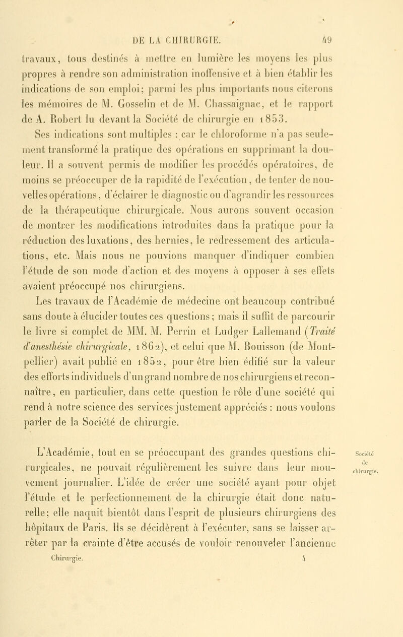 travaux, tous destinés à mettre on lumière les moyens les plus propres à rendre son administration inoiïensive et à bien établir les indications de son emploi; parmi les plus impoitants nous citerons les mémoires de M. Gosselin et de M. Chassaignac, et le rapport de A. Robert lu devant la Société de cliirurgie en i853. Ses indications sont multiples : car le cbloroforme n'a pas seule- ment transformé la pratique des opérations en supprimant la dou- leui'. Il a souvent permis de modifier les procédés opératoires, de moins se préoccuper de la rapidité de l'exécution, de tenter de nou- velles opérations, d'éclairer le diagnostic ou d'agrandir les ressources de la thérapeutique chirurgicale. Nous aurons souvent occasion de montrer les modifications introduites dans la pratique pour la réduction des luxations, des hernies, le redressement des articula- tions, etc. Mais nous ne pouvions manquer d'indiquer combien l'étude de son mode d'action et des moyens à opposer à ses effets avaient préoccupé nos chirurgiens. Les travaux de l'Académie de médecine ont beaucoup contribué sans doute à élucider toutes ces questions ; mais il suffit de parcourir le livre si complet de MM. M. Perrin et Ludger Lallemand (Traité d'anesthésie chirurgicale, 1869), et celui que M. Bouisson (de Mont- pelher) avait publié en i852, pour être bien édifié sur la valeur des efforts individuels d'un grand nombre de nos chirurgiens et recon- naître , en particuliei', dans cette question le rôle d'une société qui rend à notre science des services justement appréciés : nous voulons parler de la Société de chirurgie. L'Académie, tout en se préoccupant des grandes questions chi- sociéié rurgicales, ne pouvait régulièrement les suivre dans leur mou- eurme. vement journalier. L'idée de créer une société ayant pour objet l'étude et le perfectionnement de la chirurgie était donc natu- relle; elle naquit bientôt dans l'esprit de plusieurs chirurgiens des hôpitaux de Paris. Ils se décidèrent à l'exécuter, sans se laisser ar- rêter par la crainte d'être accusés de vouloir renouveler l'ancienne Chirurgie. k