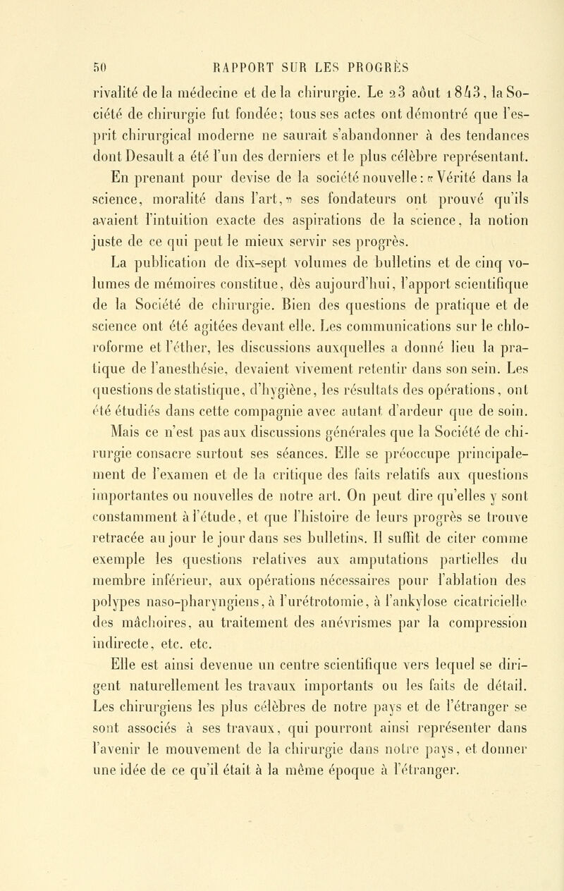 rivalité delà médecine et delà chirurgie. Le 2 3 août i8/i3, la So- ciété de chirurgie fut fondée; tous ses actes ont démontré que l'es- prit chirurgical moderne ne saurait s'abandonner à des tendances dontDesault a été l'un des derniers et le plus célèbre représentant. En prenant pour devise de la société nouvelle: ce Vérité dans la science, moralité dans l'art,ii ses fondateurs ont prouvé qu'ils a-vaient l'intuition exacte des aspirations de la science, la notion juste de ce qui peut le mieux servir ses progrès. La publication de dix-sept volumes de bulletins et de cinq vo- lumes de mémoires constitue, dès aujourd'hui, l'apport scientifique de la Société de chirurgie. Bien des questions de pratique et de science ont été agitées devant elle. Les communications sur le chlo- roforme et l'éther, les discussions auxquelles a donné lieu la pra- tique de l'anesthésie, devaient vivement retentir dans son sein. Les questions de statistique, d'hygiène, les résultats des opérations, ont été étudiés dans cette compagnie avec autant d'ardeur que de soin. Mais ce n'est pas aux discussions générales que la Société de chi- rurgie consacre surtout ses séances. Elle se préoccupe principale- ment de l'examen et de la critique des faits relatifs aux questions importantes ou nouvelles de notre art. On peut dire qu'elles y sont constamment à l'étude, et que l'histoire de leurs progrès se trouve retracée au jour le jour dans ses bulletins. Il suffit de citer comme exemple les questions relatives aux amputations partielles du membre inférieur, aux opérations nécessaires pour l'ablation des polypes naso-pharyngiens, à l'urétrotomie, à l'ankylose cicatricielle des mâchoires, au traitement des anévrismes par la compression indirecte, etc. etc. Elle est ainsi devenue un centre scientifique vers lequel se diri- gent naturellement les travaux importants ou les faits de détail. Les chirurgiens les plus célèbres de notre pays et de l'étranger se sont associés à ses travaux, qui pourront ainsi représenter dans l'avenir le mouvement de la chirurgie dans notre pays, et donner une idée de ce qu'il était à la même époque à l'étranger.