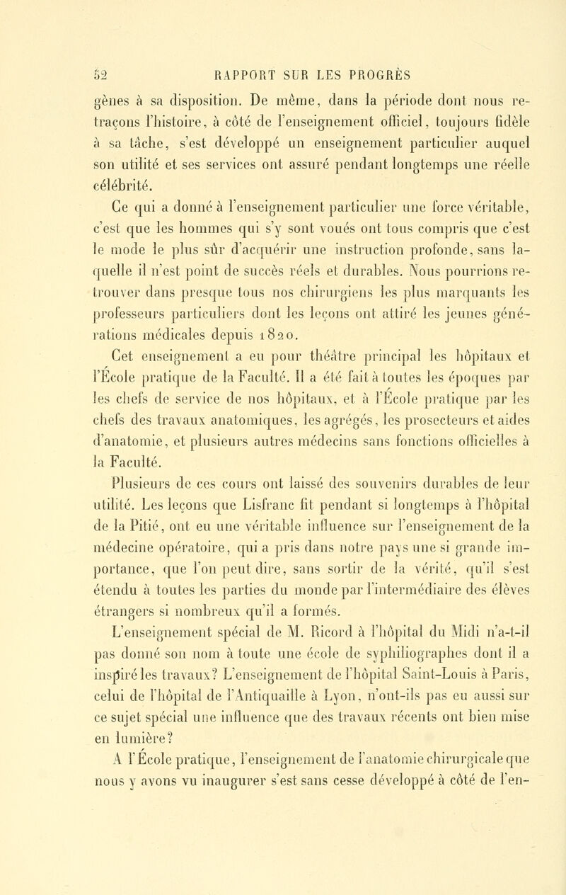 gènes à sa disposition. De même, dans la période dont nous re- traçons l'histoire, à côté de l'enseignement officiel, toujours fidèle à sa tâche, s'est développé un enseignement particulier auquel son utilité et ses services ont assuré pendant longtemps une réelle célébrité. Ce qui a donné à l'enseignement particulier une force véritable, c'est que les hommes qui s'y sont voués ont tous compris que c'est le mode le plus sûr d'acquérir une instruction profonde, sans la- quelle il n'est point de succès réels et durables. Nous pourrions re- trouver dans presque tous nos chirurgiens les plus marquants les professeurs particuliers dont les leçons ont attiré les jeunes géné- rations médicales depuis 1820. Cet enseignement a eu pour théâtre principal les hôpitaux et l'Ecole pratique de la Faculté. Il a été fait à toutes les époques par les chefs de service de nos hôpitaux, et à l'Ecole pratique par les chefs des travaux anatomiques, les agrégés, les prosecteurs et aides d'anatomie, et plusieurs autres médecins sans fonctions officielles à la Faculté. Plusieurs de ces cours ont laissé des souvenirs durables de leur utilité. Les leçons que Lisfranc fit pendant si longtemps à l'hôpital de la Pitié, ont eu une véritable influence sur l'enseignement de la médecine opératoire, qui a pris dans notre pays une si grande im- portance, c[ue l'on peut dire, sans sortir de la vérité, qu'il s'est étendu à toutes les parties du monde par l'intermédiaire des élèves étrangers si nombreux c[u'il a formés. L'enseignement spécial de M. Ricord à l'hôpital du Midi n'a-t-il pas donné son nom à toute une école de syphiliographes dont il a inspiré les travaux? L'enseignement de fhôpital Saint-Louis à Paris, celui de l'hôpital de l'Antiquaille à Lyon, n'ont-ils pas eu aussi sur ce sujet spécial une influence que des travaux récents ont bien mise en lumière? A rÉcole pratique, l'enseignement de faiiatomie chirurgicale que nous y avons vu inaugurer s'est sans cesse développé à côté de l'en-