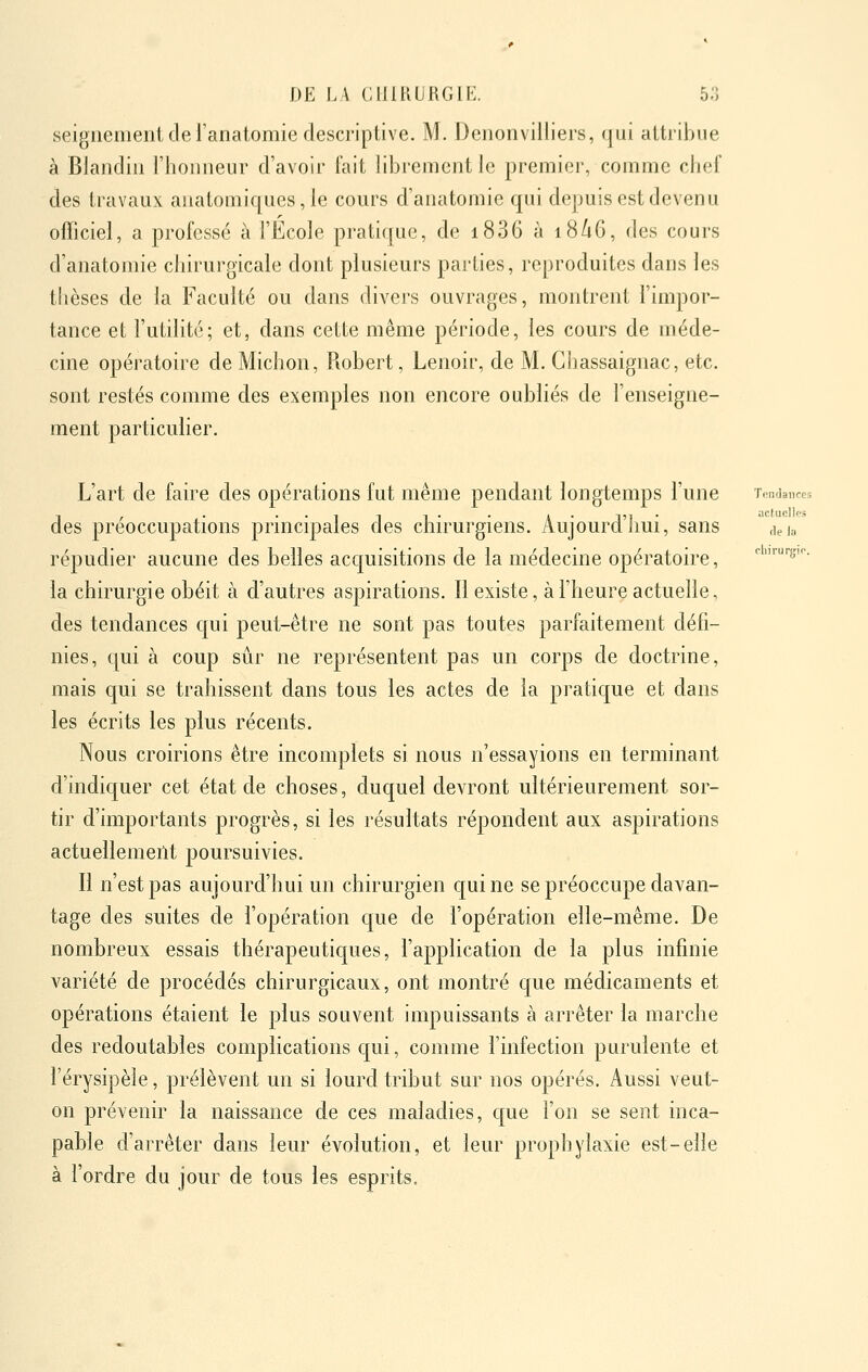 actuelles fie io rliirurgic. DE LA CHIRURGIE. 53 seignemeni de l'anatomie descriptive. M. Denonviiiiers, qui attribue à BJandiii rhoiiiieur d'avoir fait librement le premier, comme chef des travaux anatomiques, le cours d'anatomie qui depuis est devenu officiel, a professé à l'Ecole pratique, de i836 à i8/i6, des cours d'anatomie chirurgicale dont plusieurs parties, reproduites dans les thèses de la Faculté ou dans divers ouvrages, montrent l'impor- tance et l'utilité; et, dans cette même période, les cours de méde- cine opératoire de Michon, Robert, Lenoir, de M. Chassaignac, etc. sont restés comme des exemples non encore oubliés de l'enseigne- ment particulier. L'art de faire des opérations fut même pendant longtemps l'une Tendances des préoccupations principales des chirurgiens. Aujourd'liui, sans \ieia répudier aucune des belles accjuisitions de la médecine opératoire, la chirurgie obéit à d'autres aspirations. Il existe, à l'heure actuelle, des tendances qui peut-être ne sont pas toutes parfaitement défi- nies, qui à coup sûr ne représentent pas un corps de doctrine, mais qui se trahissent dans tous les actes de la pratique et dans les écrits les plus récents. Nous croirions être incomplets si nous n'essayions en terminant d'indiquer cet état de choses, duquel devront ultérieurement sor- tir d'importants progrès, si les résultats répondent aux aspirations actuellement poursuivies. Il n'est pas aujourd'hui un chirurgien qui ne se préoccupe davan- tage des suites de l'opération que de l'opération elle-même. De nombreux essais thérapeutiques, l'application de la plus infinie variété de procédés chirurgicaux, ont montré que médicaments et opérations étaient le plus souvent impuissants à arrêter la marche des redoutables complications qui, comme l'infection purulente et l'érysipèle, prélèvent un si lourd tribut sur nos opérés. Aussi veut- on prévenir la naissance de ces maladies, que l'on se sent inca- pable d'arrêter dans leur évolution, et leur prophylaxie est-elle à l'ordre du jour de tous les esprits.