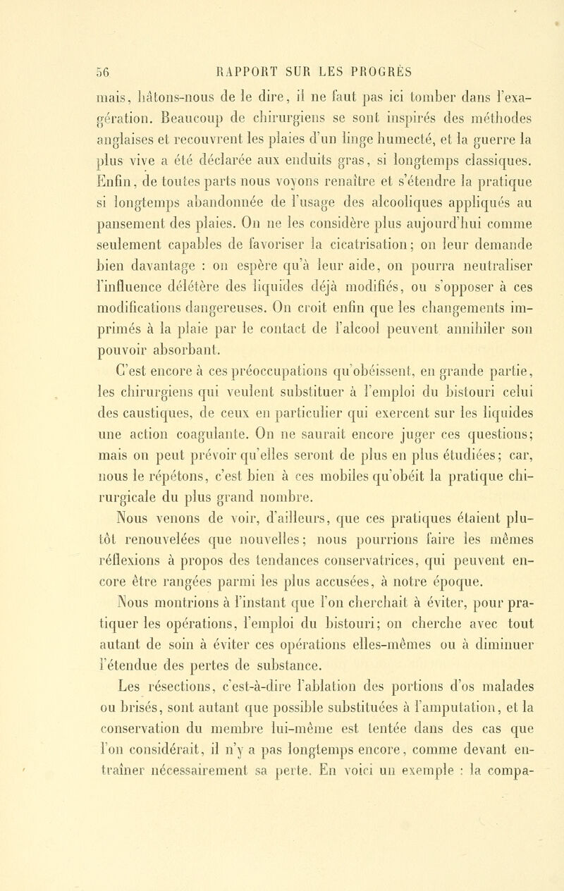 mais, hâtons-nous de le dire, il ne faut pas ici tomber dans l'exa- gération. Beaucoup de chirurgiens se sont inspirés des méthodes anglaises et recouvrent les plaies d'un linge humecté, et la guerre la plus vive a été déclarée aux enduits gras, si longtemps classiques. Enfin, de toutes parts nous voyons renaître et s'étendre la pratique si longtemps abandonnée de l'usage des alcooliques appliqués au pansement des plaies. On ne les considère plus aujourd'hui comme seulement capables de favoriser la cicatrisation; on leur demande bien davantage : on espère qu'à leur aide, on pourra neutraliser l'influence délétère des liquides déjà modifiés, ou s'opposer à ces modifications dangereuses. On croit enfin cjue les changements im- primés à la plaie par le contact de l'alcool peuvent annihiler son pouvoir absorbant. C'est encore à ces préoccupations qu'obéissent, en grande partie, les chirurgiens qui veulent substituer à l'emploi du bistouri celui des caustiques, de ceux en particulier qui exercent sur les liquides une action coagulante. On ne saurait encore juger ces questions; mais on peut prévoir qu'elles seront de plus en plus étudiées ; car, nous le répétons, c'est bien à ces mobiles qu'obéit la pratique chi- rurgicale du plus grand nombre. Nous venons de voir, d'ailleurs, c[ue ces pratiques étaient plu- tôt renouvelées que nouvelles ; nous pourrions faire les mêmes réflexions à propos des tendances conservatrices, qui peuvent en- core être rangées parmi les plus accusées, à notre époque. Nous montrions à l'instant que l'on cherchait à éviter, pour pra- tiquer les opérations, l'emploi du bistouri; on cherche avec tout autant de soin à éviter ces opérations elles-mêmes ou à diminuer l'étendue des pertes de substance. Les résections, c'est-à-dire l'ablation des portions d'os malades ou brisés, sont autant que possible substituées à l'amputation, et la conservation du membre lui-même est tentée dans des cas que l'on considérait, il n'y a pas longtemps encore, comme devant en- traîner nécessairement sa perte. En voici un exemple : la compa-