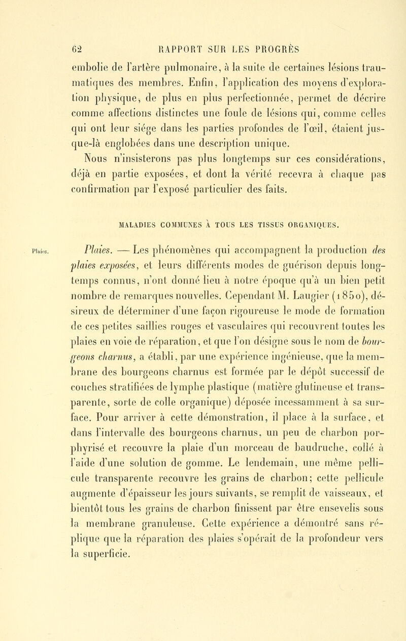 embolie de l'artère pulmonaire, à la suite de certaines lésions trau- matiques des membres. Enfin, l'application des moyens d'explora- tion physiquej de plus en plus perfectionnée, permet de décrire comme affections distinctes une foule de lésions c[ui, comme celles qui ont leur siège dans les parties profondes de l'œil, étaient j'us- C[ue-là englobées dans une description unicjue. Nous n'insisterons pas plus longtemps sur ces considérations, déjà en partie exposées, et dont la véiité recevra à chaque pas confirmation par l'exposé particulier des faits. MALADIES COMMUNES À TOUS LES TISSUS ORGANIQUES. vhus. Plaies. — Les phénomènes qui accompagnent la production des 'plaies exposées, et leurs différents modes de guérison depuis long- temps connus, n'ont donné lieu à notre épocjue qu'à un bien petit nombre de remarques nouvelles. Cependant M. Laugier (i85o), dé- sireux de déterminer d'une façon rigoureuse le mode de formation de ces petites saillies rouges et vasculaires qui recouvrent toutes les plaies en voie de réparation, et que l'on désigne sous le nom de bour- geons charnus, a établi, par une expérience ingénieuse, que la mem- brane des bourgeons charnus est formée par le dépôt successif de couches stratifiées de lymphe plastique (matière glutineuse et trans- parente, sorte de colle organique) déposée incessamment à sa sur- face. Pour arriver à cette démonstration, il place à la surface, et dans l'intervalle des bourgeons charnus, un peu de charbon por- phyrisé et recouvre la plaie d'un morceau de baudruche, collé à l'aide d'une solution de gomme. Le lendemain, une même pelli- cule transparente recouvre les grains de charbon; cette pelhcuîe augmente d'épaisseur les jours suivants, se remplit de vaisseaux, et bientôt tous les grains de charbon finissent par être ensevelis sous la membrane granuleuse. Cette expérience a démontré sans ré- plique que la réparation des plaies s'opérait de la profondeur vers la superficie.