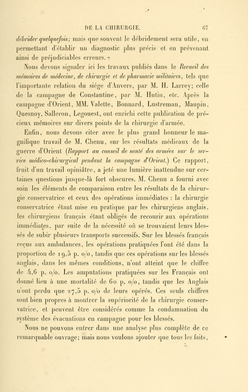 débrider quelquefois ; mais que souvent le débridement sera utile, en permettant d'établir un diagnostic plus précis et en prévenant ainsi de préjudiciables erreurs, rî Nous devons signaler ici les travaux publiés dans le Recueil des mémoires de médecine, de chirurgie el de jÂarmacie militaires, tels que l'importante relation du siège d'Anvers, par M. H. Larrey; celle de la campagne de Gonstantine, par M. Hutin, etc. Après la campagne d'Orient, MM. Valette, Bonnard, Lustreman, Maupin, Quesnoy, Salleron, Legouest, ont enrichi cette publication de pré- cieux mémoires sur divers points de la chirurgie d'armée. Enfin, nous devons citer avec le plus grand honneur le ma- gnifique travail de M. Chenu, sur les résultats médicaux de la guerre d'Orient (^Rapport au conseil de santé des armées sur le ser- vice médico-chirurgical pendant la campagne cVOrient^j Ce rapport, fruit d'un travail opiniâtre, a jeté une lumière inattendue sur cer- taines questions jusque-là fort obscures. M. Chenu a fourni avec soin les éléments de comparaison entre les résultats de la chirur- gie conservatrice et ceux des opérations immédiates : la cliirurgie conservatrice étant mise en pratique par les chirurgiens anglais, les chirurgiens français étant obligés de recourir aux opérations immédiates, par suite de la nécessité oii se trouvaient leurs bles- sés de subir plusieurs transports successifs. Sur les blessés français reçus aux ambulances, les opérations pratiquées l'ont été dans la proportion de i 9,5 p. 0/0, tandis que ces opérations sur les blessés anglais, dans les mêmes conditions, n'ont atteint que le chiffre de /i,6 p. 0/0. Les amputations pratiquées sur les Français ont donné lieu à une mortalité de 60 p. 0/0, tandis que les Anglais n'ont perdu que 27,5 p. 0/0 de leurs opérés. Ces seuls chiffres sont bien propres à montrer la supériorité de la cliirurgie conser- vatrice, et peuvent être considérés comme la condamnation du système des évacuations en campagne pour les blessés. Nous ne pouvons entrer dans une analyse plus complète de ce remarquable ouvrage; mais nous voulons ajouter que tous les faits.