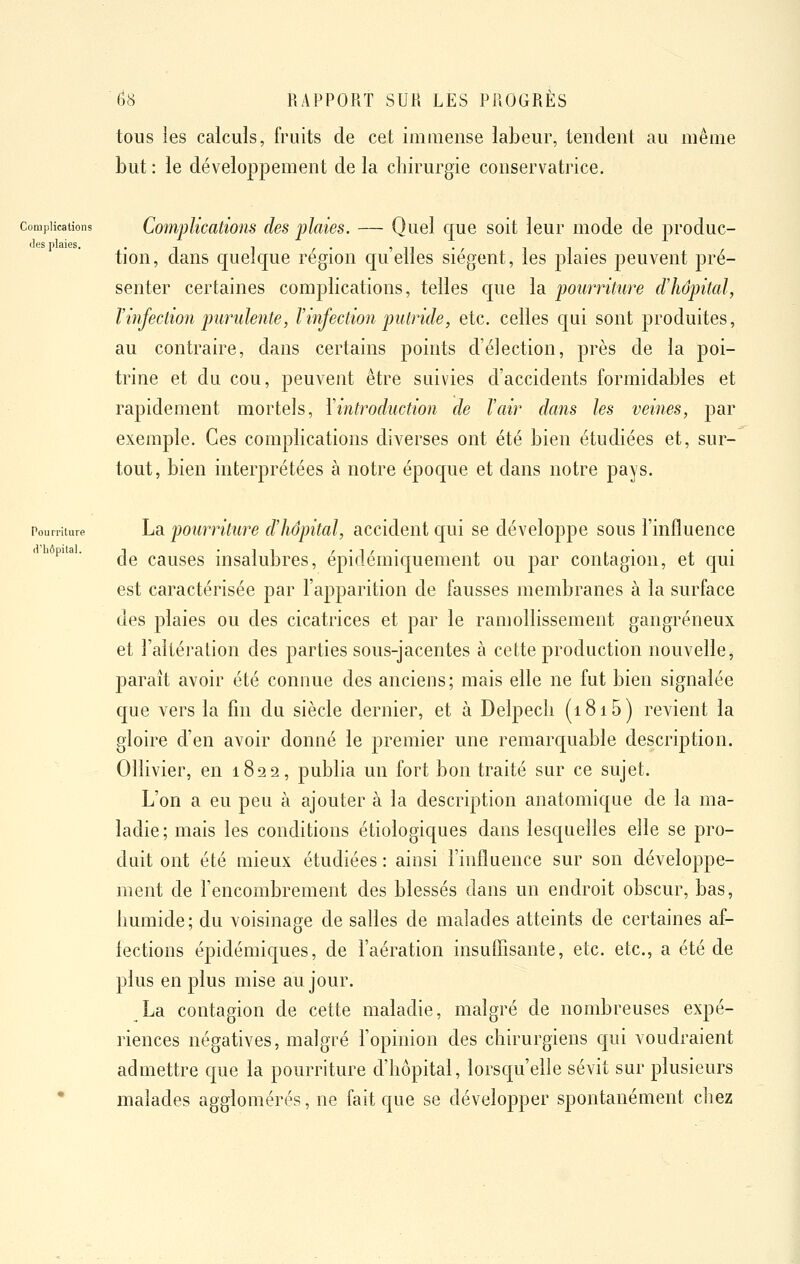 tous les calculs, fruits de cet immense labeur, tendent au même but : le développement de la chirurgie conservatrice. Complications CompUcatioiis des plaies. — Quel cjue soit leur mode de produc- (les plaies. . ^ , ^. îii- il- tion, dans quelque région c[u elles siègent, les plaies peuvent pré- senter certaines complications, telles qiie la pourriture criiopital, l'infection purulente, F infection putride, etc. celles c[ui sont produites, au contraire, dans certains points d'élection, près de la poi- trine et du cou, peuvent être suivies d'accidents formidables et rapidement mortels, Vintroduction de Tair dans les veines, par exemple. Ces complications diverses ont été bien étudiées et, sur- tout, bien interprétées à notre époque et dans notre pays. Pourriture La pourriturc d'hôpital, accident qui se développe sous l'influence '^'' de causes insalubres, épidémiquement ou par contagion, et qui est caractérisée par l'apparition de fausses membranes à la surface des plaies ou des cicatrices et par le ramollissement gangreneux et l'altération des parties sous-jacentes à cette production nouvelle, paraît avoir été connue des anciens; mais elle ne fut bien signalée que vers la fm du siècle dernier, et à Delpech (i8i5) revient la gloire d'en avoir donné le premier une remarquable description. Ollivier, en 1822, publia un fort bon traité sur ce sujet. L'on a eu peu à ajouter à la description anatomique de la ma- ladie; mais les conditions étiologiques dans lesquelles elle se pro- duit ont été mieux étudiées : ainsi l'influence sur son développe- ment de l'encombrement des blessés dans un endroit obscur, bas, liumide; du voisinage de salles de malades atteints de certaines af- fections épidémicjues, de l'aération insuffisante, etc. etc., a été de plus en plus mise au jour. La contagion de cette maladie, malgré de nombreuses expé- riences négatives, malgré l'opinion des chirurgiens cfui voudraient admettre c|ue la pourriture d'hôpital, lorsc|u'elle sévit sur plusieurs • malades agglomérés, ne fait c[ue se développer spontanément chez