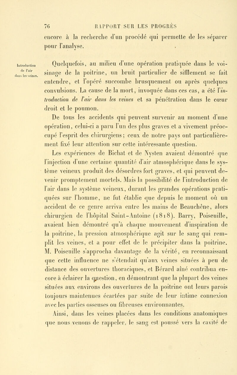 Introduction de i'air dans les veines. 76 RAPPORT SUR LES PROGRÈS encore à la recherche d'un procédé qui permette de les séparer pour l'analyse. Quelquefois, au milieu d'une opération pratiquée dans le voi- sinage de la poitrine, un bruit particulier de sifflement se fait entendre, et l'opéré succombe brusquement ou après quelques convulsions. La cause de la mort, invoquée dans ces cas, a été l'm- troduction de l'air dans les veines et sa pénétration dans le cœur droit et le poumon. De tous les accidents qui peuvent survenir au moment d'une opération, celui-ci a paru l'un des plus graves et a vivement préoc- cupé l'esprit des cliirurgiens ; ceux de notre pays ont particulière- ment fixé leur attention sur cette intéressante question. Les expériences de Bicbat et de Nysten avaient démontré que l'injection d'une certaine quantité d'air atmosphérique dans le sys- tème veineux produit des désordres fort graves, et qui peuvent de- venir promptement mortels. Mais la possibilité de l'introduction de l'air dans le système veineux, durant les grandes opérations prati- quées sur l'homme, ne fut établie que depuis le moment où un accident de ce genre arriva entre les mains de Beauchêne, alors chirurgien de l'hôpital Saint-Antoine (1818). Barry, Poiseuille, avaient bien démontré qu'à chaque mouvement d'inspiration de la poitrine, la pression atmosphérique agit sur le sang qui rem- plit les veines, et a pour effet de le précipiter dans la poitrine. M. Poiseuille s'approcha davantage de la vérité, en reconnaissant que cette influence ne s'étendait qu'aux veines situées à peu de distance des ouvertures thoraciques, et Bérard aîné contribua en- core à éclairer la qjiestion, en démontrant que la plupart des veines situées aux environs des ouvertures de la poitrine ont leurs parois toujours maintenues écartées par suite de leur intime connexion avec les parties osseuses ou fd^reuses environnantes. Ainsi, dans les veines placées dans les conditions anatomiques que nous venons de raj^peler, le sang est poussé vers la cavité de