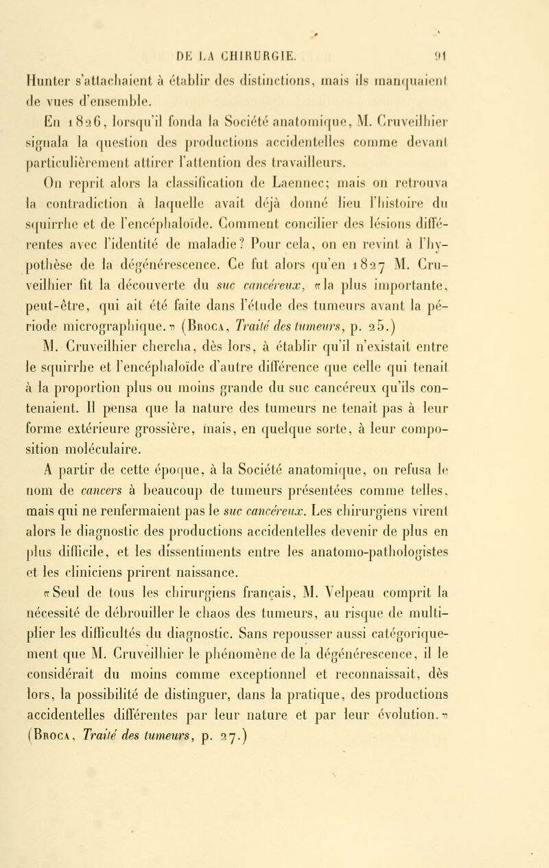 Hunter s'attachaient à établir des distinctions, mais ils inanqiiaieiil de vues d'ensemble. En 1826, lorsqu'il fonda la Société anatomique, M. Cruveilhier sig^nala la question des productions accidentelles comme devani particulièrement attirer l'attenlion des travailleurs. On reprit alors la classification de Laennec; mais on retrouva la contradiction à laquelle avait déjà donné lieu l'histoire du squirrhe et de l'encéphaloïde. Gomment concilier des lésions diffé- rentes avec l'identité de maladie? Pour cela, on en revint à l'hy- pothèse de la dégénérescence. Ce fut alors qu'en 1827 M. Cru- veilhier fit la découverte du suc cancérevx, cela plus importante, peut-être, c[ui ait été faite dans l'étude des tumeurs avant la pé- riode micrograpliique. Il (Broca, Traité des tumeurs, p. 26.) M. Cruvedhier chercha, dès lors, à établir c[u'd n'existait entre le squirrhe et l'encéphaloïde d'autre différence que celle qui tenait à la proportion plus ou moins grande du suc cancéreux qu'ils con- tenaient. Il pensa que la nature des tumeurs ne tenait pas à leur forme extérieure grossière, mais, en quelque sorte, à leur compo- sition moléculaire. A partir de cette époque, à la Société anatomique, on refusa le nom de cancers à beaucoup de tumeurs présentées comme telles, mais qui ne renfermaient pas le suc cancéreux. Les chirurgiens virent alors le diagnostic des productions accidentelles devenir de plus en plus difficile, et les dissentiments entre les anatomo-pathologistes et les cliniciens prirent naissance. rrSeul de tous les chirurgiens français, M. Yelpeau comprit la nécessité de débrouiller le chaos des tumeurs, au risque de multi- plier les difficultés du diagnostic. Sans repousser aussi catégorique- ment que M. Cruveilhier le phénomène de la dégénérescence, il le considérait du moins comme exceptionnel et reconnaissait, dès iors, la possibilité de distinguer, dans la pratique, des productions accidentelles différentes par leur nature et par leur évolution, n (Broca, Traité des tumeurs, p. 27.)