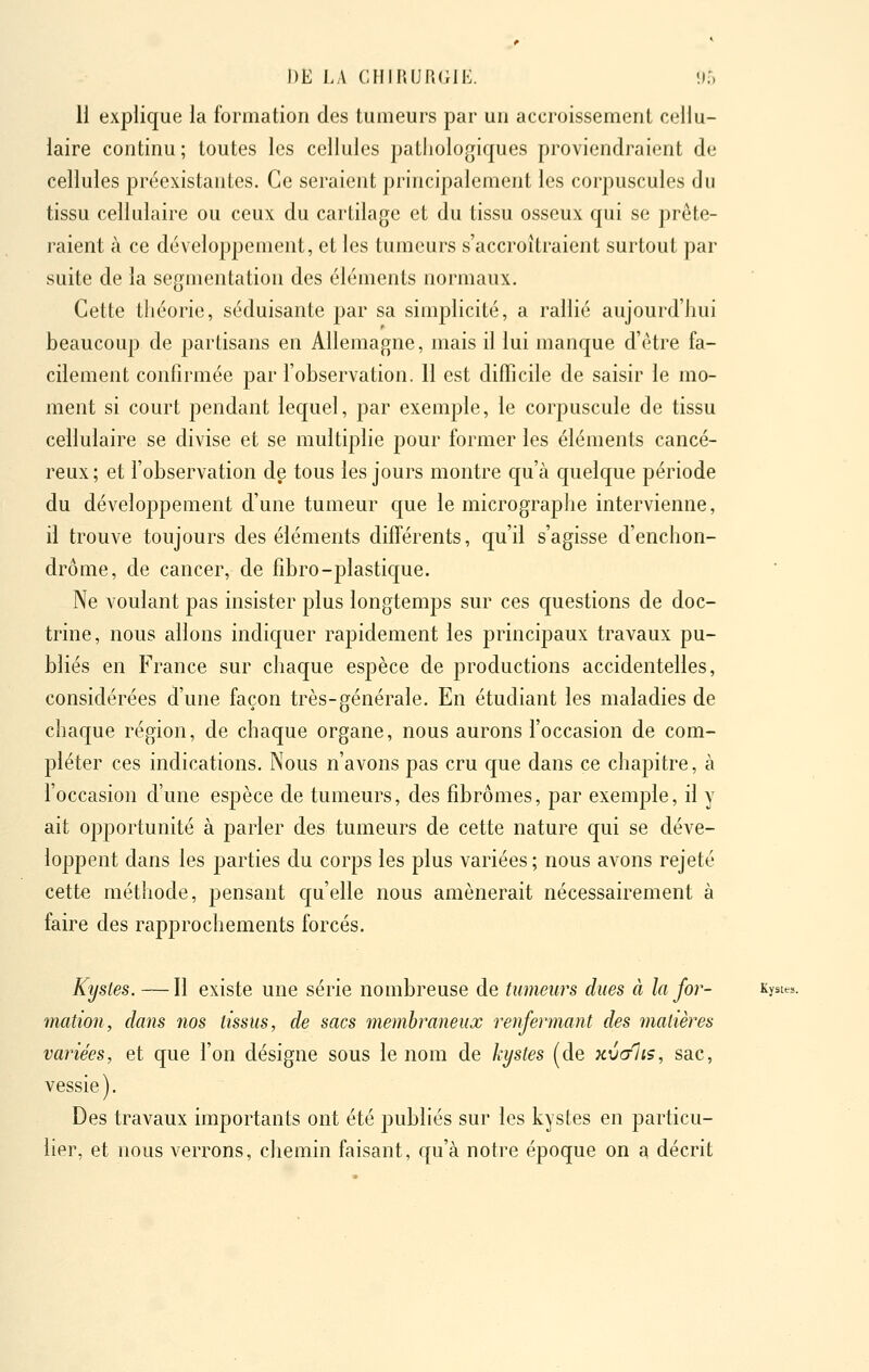 11 explique la formation des tumeurs par un accroissement cellu- laire continu ; toutes les cellules pathologiques proviendraient de cellules préexistantes. Ce seraient principalement les corpuscules du tissu cellulaire ou ceux du cartilage et du tissu osseux qui se prête- raient à ce développement, et les tumeurs s'accroîtraient surtout par suite de la segmentation des éléments normaux. Cette théorie, séduisante par sa simplicité, a rallié aujourd'hui beaucoup de partisans en Allemagne, mais il lui manque d'être fa- cilement confirmée par l'observation. 11 est difficile de saisir le mo- ment si court pendant lequel, par exemple, le corpuscule de tissu cellulaire se divise et se multiplie pour former les éléments cancé- reux ; et l'observation de tous les jours montre qu'à quelque période du développement d'une tumeur c|ue le micrographe intervienne, il trouve toujours des éléments différents, qu'il s'agisse d'enchon- drôme, de cancer, de fibro-plastique. Ne voulant pas insister plus longtemps sur ces questions de doc- trine, nous allons indiquer rapidement les principaux travaux pu- bliés en France sur chaque espèce de productions accidentelles, considérées d'une façon très-générale. En étudiant les maladies de chaque région, de chaque organe, nous aurons l'occasion de com- pléter ces indications. Nous n'avons pas cru que dans ce chapitre, à l'occasion d'une espèce de tumeurs, des fibromes, par exemple, il y ait opportunité à parler des tumeurs de cette nature qui se déve- loppent dans les parties du corps les plus variées ; nous avons rejeté cette méthode, pensant qu'elle nous amènerait nécessairement à faire des rapprochements forcés. Kystes. — Il existe une série nombreuse de tumeurs dues à la for- Kyst^. mation, dans nos tissus, de sacs membraneux renfermant des matières variées, et que l'on désigne sous le nom de kystes (de kvc/Iis, sac, vessie). Des travaux importants ont été publiés sur les kystes en particu- lier, et nous verrons, chemin faisant, qu'à notre époque on a décrit