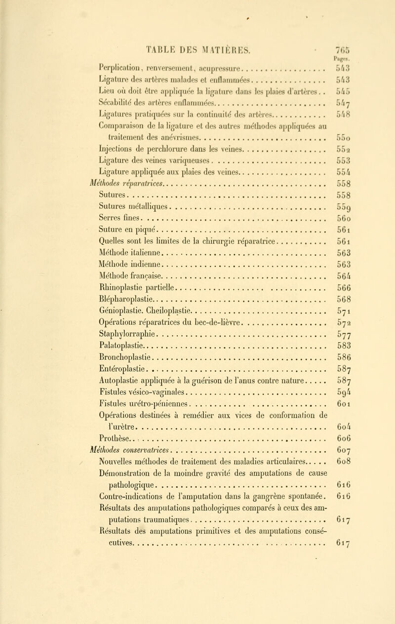 P«g-»- Perplicalion, renversement, acupressure 543 Ligalure des artères malades et enflammdes 543 Lieu où doit être appliquée la ligature dans les plaies d'artères.. 5/»5 Sécabilild des artères oiiflanimëes 547 Ligatures pratiquées sur la continuité des artères 5'18 Comparaison de la ligalure et des autres méthodes appliquées au traitement des anévrismes 55o Lijections de percblorui'e dans les veines 552 Ligature des veines variqueuses 553 Ligature appliquée aux plaies des veines 554 Méthodes réparatrices 558 Sutures 558 Sutures métalliques 55q Serres fines 56o Suture en piqué 56i Quelles sont les limites de ia chirurgie réparatrice 56i Méthode italienne , 563 Méthode indiemie 563 Méthode française 56^ Rhinoplastie partielle 566 Blépharoplastie 568 Génioplastie. Cheiloplastie 571 Opérations réparatrices du bec-de-iièvre 572 Staphylorraphie 577 Palatoplastie 583 Bronchoplastie 586 Entéroplastie. 587 Autoplastie appKquée à la guérison de l'anus contre natiu-e 587 Fistules vésico-vaginales 5^li Fistules urétro-péniennes 601 Opérations destinées à remédier aux vices de conformation de l'urètre 6o4 Prothèse.. 606 Méthodes conservatrices 607 Nouvelles méthodes de traitement des maladies articulaires 608 Démonstration de la moindre gravité des amputations de cause pathologique 616 Contre-indications de l'amputation dans la gangrène spontanée. 616 Résultats des amputations pathologiques comparés à ceux des am- putations traumatiques 617 Résultats des amputations primitives et des amputations consé- cutives 617