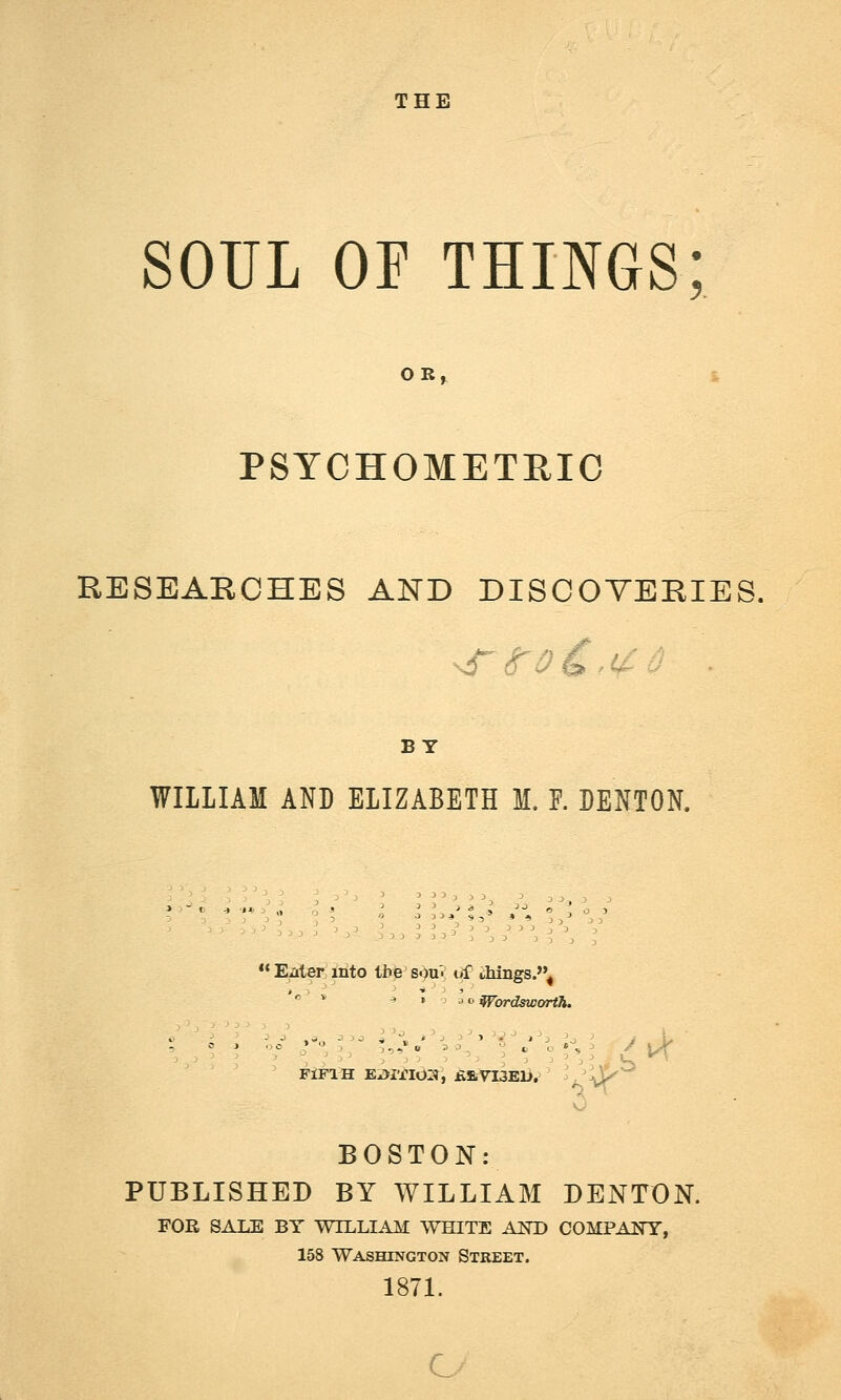 THE SOUL OF THINGS; PSYCHOMETRIC RESEARCHES AND DISCOVERIES, BY WILLIAM AND ELIZABETH M. F. DENTON. '' * ^ \ '^Wordsworth. -> ' ' ' '-^ ->',-,--, \ *'^ ^^''-^^ 1'3 ^o ^ J L BOSTON: PUBLISHED BY WILLIAM DENTON. FOE SALE BY WILLIAM WHITE AND COMPANY, 158 Washington Street . 1871.