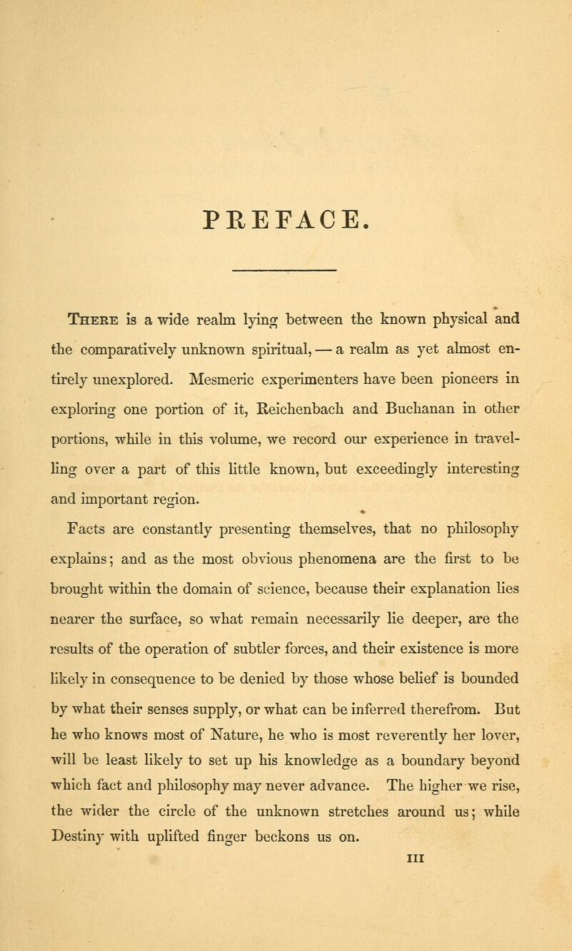 PREFACE. There is a wide realm lying between the known physical and the comparatively unknown spiritual, — a realm as yet almost en- tirely unexplored. Mesmeric experimenters have been pioneers in exploring one portion of it, Reichenbach and Buchanan in other portions, while in this volume, we record our experience in travel- ling over a part of this Httle known, but exceedingly interesting and important region. Facts are constantly presenting themselves, that no philosophy explains; and as the most obvious phenomena are the first to be brought within the domain of science, because their explanation lies nearer the surface, so what remain necessarily lie deeper, are the results of the operation of subtler forces, and their existence is more likely in consequence to be denied by those whose belief is bounded by what their senses supply, or what can be inferred therefrom. But he who knows most of Nature, he who is most reverently her lover, will be least likely to set up his knowledge as a boundary beyond which fact and philosophy may never advance. The higher we rise, the wider the circle of the unknown stretches around us; while Destiny with uplifted finger beckons us on. Ill