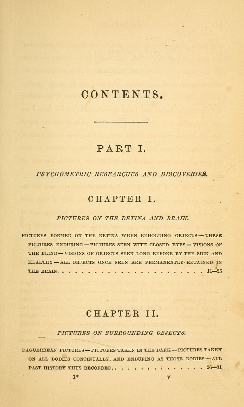 CONTENTS. PART I. PSYCHOMETRIC RESEARCHES AND DISCOVERIES. CHAPTER I. PICTURES ON TEE RETINA AND BRAIN. PICTURES FORMED ON THE RETINA WHEN BEHOLDING OBJECTS — TBESB PICTURES ENDURING—PICTURES SEEN WITH CLOSED EYES — VISIONS OF THE BLIND —VISIONS OF OBJECTS SEEN LONG BEFORE BY THE SICK AND HEALTHY—ALL OBJECTS ONCE SEEN ARE PERIHANENTLY-RETAINED W THE BRAIN, 11—25 CHAPTER II. PICTURES ON SURROUNDING OBJECTS. DAGUERREAN PICTURES — PICTURES TAKEN IN THE DARK — PICTURES TAKEN ON ALL BODIES CONTINUALLY, AND ENDURING AS THOSE BODIES — ALL PAST HISTORY THUS RECORDED, 26—31