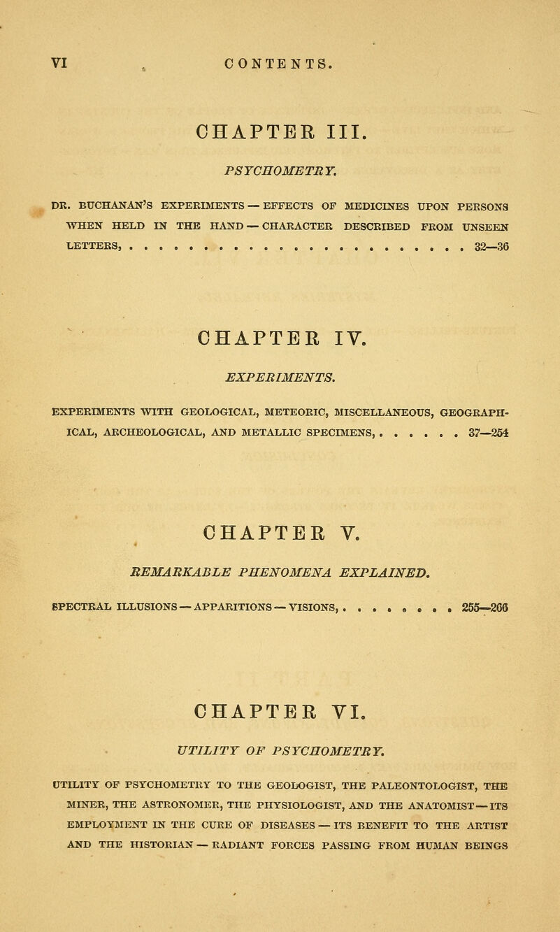 CHAPTER III. P8YCH0METRY. DR. BUCHANAN'S EXPERIMENTS—-EFFECTS OP MEDICINES UPON PERSONS WHEN HELD IN THE HAND — CHARACTER DESCRIBED FROM UNSEEN LETTERS, 3S—36 CHAPTER IV. EXPERIMENTS. EXPERIMENTS WITH GEOLOGICAL, METEORIC, MISCELLANEOUS, GEOGRAPH- ICAL, ARCHEOLOGICAL, AND METALLIC SPECIMENS, 37—254 CHAPTER V. EEMABKABLE PHENOMENA EXPLAINED, BPECTRAL ILLUSIONS —APPARITIONS —VISIONS, , , 255—266 CHAPTER VI. UTILITY OF P8YCH0METBY. UTILITY OF PSYCHOMETRY TO THE GEOLOGIST, THE PALEONTOLOGIST, THE MINER, THE ASTRONOMER, THE PHYSIOLOGIST, AND THE ANATOMIST—ITS EMPLOYMENT IN THE CURE OF DISEASES — ITS BENEFIT TO THE ARTIST AND THE HISTORIAN — RADIANT FORCES PASSING FROM HUMAN BEINGS