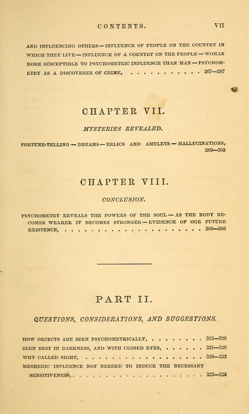 AND INFLUENCING OTHEES — INFLUENCE OF PEOPLE ON THE COUNTRY IN WHICH THEY LIVE — INFLUENCE OF A COUNTRY ON THE PEOPLE—WOMAN MORE SUSCEPTIBLE TO PSYCHOMETRIC INFLUENCE THAN MAN — PSYCHOM- ETEY AS A DISCOVERER OF CRIME, 267—287 CHAPTER VII. MYSTERIES REVEALED. FOBTUNE-TELLING — DREAMS — RELICS AND AMULETS — HALLUCINATIONS, 289—305 CHAPTER YIII. CONCLUSION. PSYCHOMETRY REVEALS THE POWERS OF THE SOUL — AS THE BODY BE- COMES WEAKER IT BECOMES STRONGER—EVIDENCE OF OUR FUTURE EXISTENCE, 306—308 ^ PART II. QUESTIONS, CONSIDERATIONS, AND SUGGESTIONS. HOW OBJECTS ARE SEEN PSYCHOMETRICALLY, 312—320 SEEN BEST IN DARKNESS, AND WITH CLOSED EYES, 321—328 WHY CALLED SIGHT, 328—332 MESMERIC INFLUENCE NOT NEEDED TO INDUCE THE NECESSARY SENSITIVENESS, . 333—33S