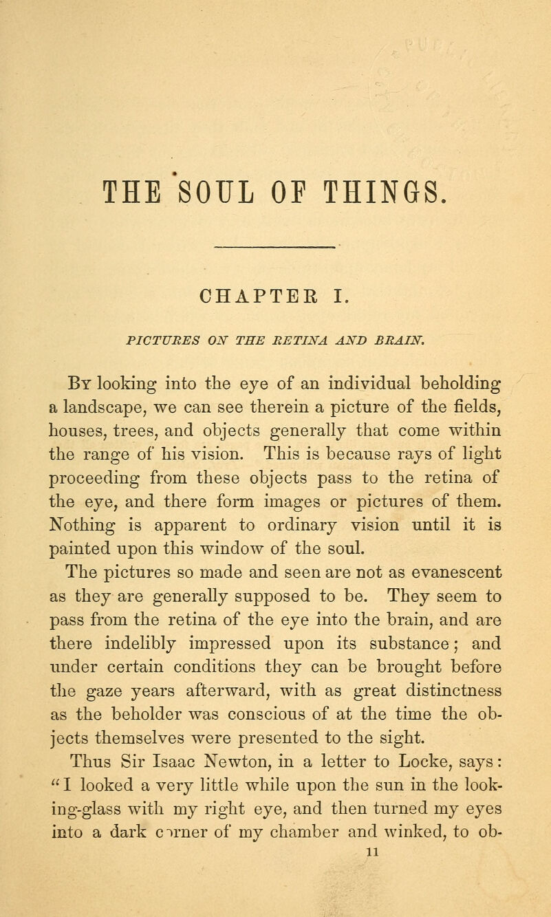 THE SOUL OF THINGS. CHAPTER I. PICTURES ON THE RETINA AND BRAIN. By looking into the eye of an individual beholding a landscape^ we can see therein a picture of the fields, houses, trees, and objects generally that come within the range of his vision. This is because rays of light proceeding from these objects pass to the retina of the eye, and there form images or pictures of them. Nothing is apparent to ordinary vision until it is painted upon this window of the soul. The pictures so made and seen are not as evanescent as they are generally supposed to be. They seem to pass from the retina of the eye into the brain, and are there indelibly impressed upon its substance; and imder certain conditions they can be brought before tlie gaze years afterward, with as great distinctness as the beholder was conscious of at the time the ob- jects themselves were presented to the sight. Thus Sir Isaac Newton, in a letter to Locke, says: I looked a very little while upon the sun in the look- ing-glass with my right eye, and then turned my eyes into a dark cirner of my chamber and winked, to ob-