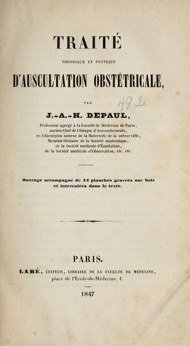 THÉORIQUE ET PRATIQUE D'ADSimTATlON OBSTÊTRIKAIE, J.-A.-H. DEPAUI., Professeur agrégé à la Faculté de Médecine de Paris, aiicieu Chef de Clinique d'Acconchenieats, e\'-Chirurgien interne de la Maternité de la même ville, Membre titulaire delà Société anatoraique, de la Société médicale d'Émulation, de la Société médicale d'Observation, etc. etc. 9uTrag;e accouipagué de 13 planches gravées sut* bois et intercalées dans le texte. —n^ ç - PARIS. liABE, ÉDITEUR, LIBRAIRE DE I,A FACULTÉ DE MÉDECINE, place de l'EcoIe-de-Médecine, 4, 1847