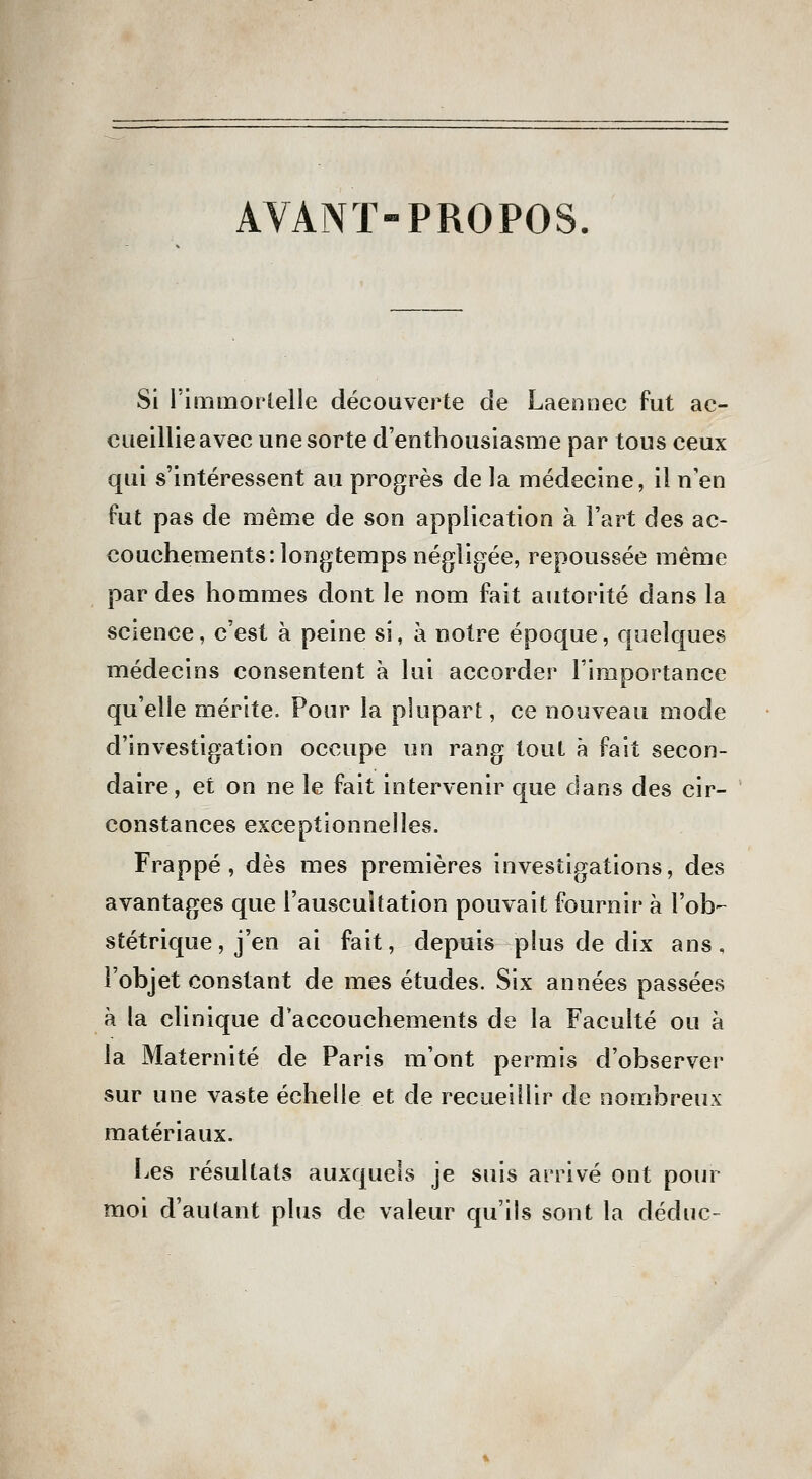 AVANT-PROPOS. Si rimmorleile découverte de Laennec fut ac- cueillie avec une sorte d'enthousiasme par tous ceux qui s'intéressent au progrès de la médecine, il n'en fut pas de même de son application à l'art des ac- couchements: longtemps négligée, repoussée même par des hommes dont le nom fait autorité dans la science, c'est à peine si, à notre époque, quelques médecins consentent à lui accorder l'importance qu'elle mérite. Pour la plupart, ce nouveau mode d'investigation occupe un rang tout à fait secon- daire, et on ne le fait intervenir que dans des cir- constances exceptionnelles. Frappé, dès mes premières investigations, des avantages que l'auscultation pouvait fournir à l'ob-^ stétrique, j'en ai fait, depuis plus de dix ans, l'objet constant de mes études. Six années passées à la clinique d'accouchements de la Faculté ou à la Maternité de Paris m'ont permis d'observer sur une vaste échelle et de recueillir de nombreux matériaux. IjCS résultats auxquels je suis arrivé ont pour moi d'autant plus de valeur qu'ils sont la déduc-