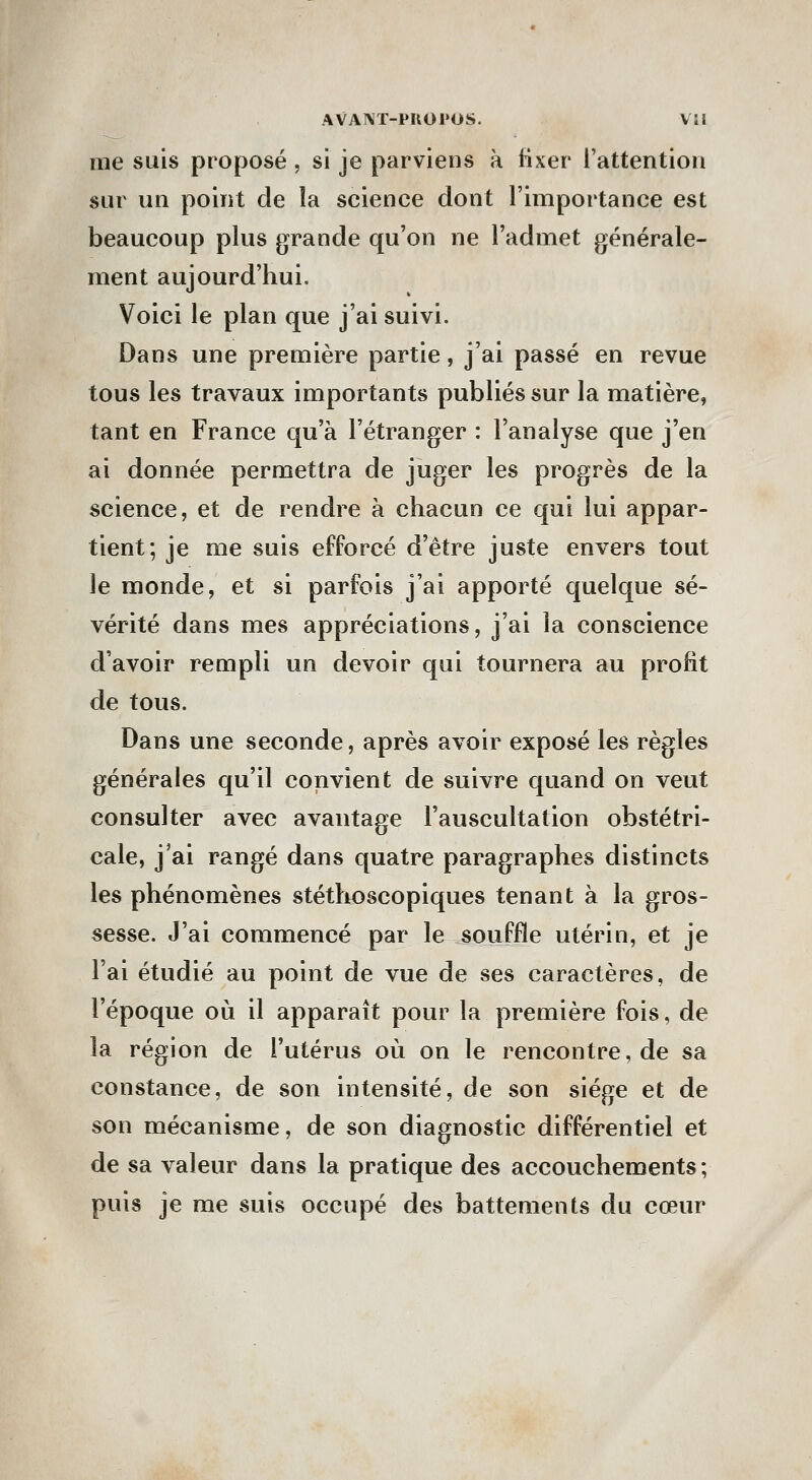 AVANÏ-PUOPOS. VU me suis proposé , si je parviens à fixer l'attention sur un point de la science dont l'importance est beaucoup plus grande qu'on ne l'admet générale- ment aujourd'hui. Voici le plan que j'ai suivi. Dans une première partie, j'ai passé en revue tous les travaux importants publiés sur la matière, tant en France qu'à l'étranger : l'analyse que j'en ai donnée permettra de juger les progrès de la science, et de rendre à chacun ce qui lui appar- tient; je me suis efforcé d'être juste envers tout le monde, et si parfois j'ai apporté quelque sé- vérité dans mes appréciations, j'ai la conscience d'avoir rempli un devoir qui tournera au profit de tous. Dans une seconde, après avoir exposé les règles générales qu'il convient de suivre quand on veut consulter avec avantage l'auscultation obstétri- cale, j'ai rangé dans quatre paragraphes distincts les phénomènes stétlrtoscopiques tenant à la gros- sesse. J'ai commencé par le souffle utérin, et je l'ai étudié au point de vue de ses caractères, de l'époque où il apparaît pour la première fois, de la région de l'utérus où on le rencontre, de sa constance, de son intensité, de son siège et de son mécanisme, de son diagnostic différentiel et de sa valeur dans la pratique des accouchements; puis je me suis occupé des battements du cœur