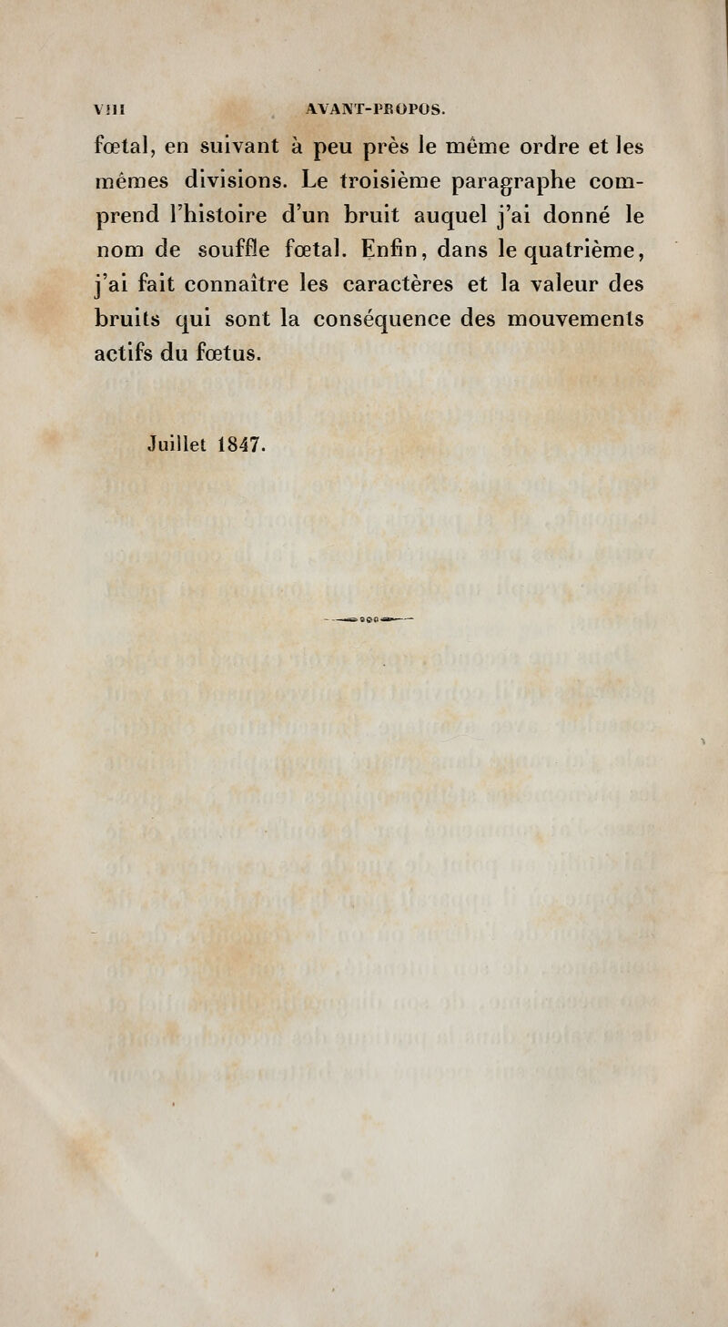 fœtal, en suivant à peu près le même ordre et les mêmes divisions. Le troisième paragraphe com- prend l'histoire d'un bruit auquel j'ai donné le nom de souffle fœtal. Enfin, dans le quatrième, j'ai fait connaître les caractères et la valeur des bruits qui sont la conséquence des mouvements actifs du fœtus. Juillet 1847.