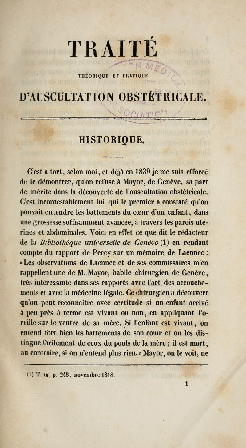 THÉORIQUE ET PRATIQUE D'AUSCULTATION OBSTÉTRICALE. HISTORIQUE. C'est à tort, selon moi, et déjà en 1839 je me suis efforcé de le démontrer, qu'on refuse à Mayor, de Genève, sa part de mérite dans la découverte de Tauscultation obstétricale. C'est incontestablement lui qui le premier a constaté qu'on pouvait entendre les battements du cœur d'un enfant, dans une grossesse suffisamment avancée, à travers les parois uté- rines et abdominales. Yoici en effet ce que dit le rédacteur de la Bibliothèque universelle de Genève (1) en rendant compte du rapport de Percy sur un mémoire de Laennec : «Les observations de Laennec et de ses commissaires m'en rappellent une de M. Mayor, habile chirurgien de Genève, très-intéressante dans ses rapports avec l'art des accouche- ments et avec la médecine légale. Ce chirurgien a découvert qu'on peut reconnaître avec certitude si un enfant arrivé à peu près à terme est vivant ou non, en appliquant l'o- reille sur le ventre de sa mère. Si l'enfant est vivant, on entend fort bien les battements de son cœur et on les dis- tingue facilement de ceux du pouls de la mère ; il est mort, au contraire, si on n'entend plus rien. » Mayor, on le voit, ne