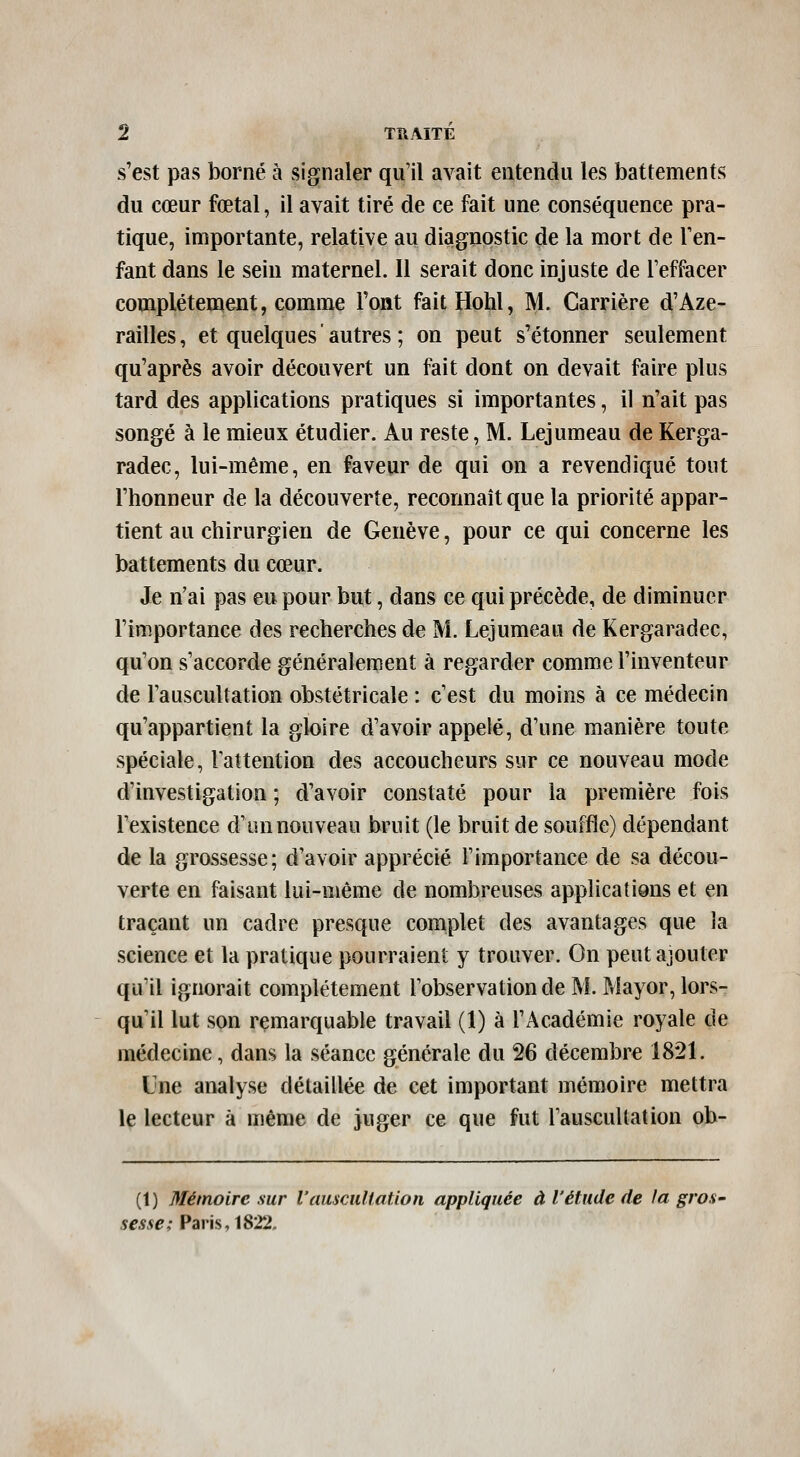 s'est pas borné à signaler qu'il avait entendu les battements du cœur fœtal, il avait tiré de ce fait une conséquence pra- tique, importante, relative au diagnostic de la mort de l'en- fant dans le sein maternel. Il serait donc injuste de Teffacer complètement, comme l'ont faitHohl, M. Carrière d'Aze- railles, et quelques autres ; on peut s'étonner seulement qu'après avoir découvert un fait dont on devait faire plus tard des applications pratiques si importantes, il n'ait pas songé à le mieux étudier. Au reste, M. Lejumeau de Kerga- radec, lui-même, en faveur de qui on a revendiqué tout l'honneur de la découverte, reconnaît que la priorité appar- tient au chirurgien de Genève, pour ce qui concerne les battements du cœur. Je n'ai pas eu pour but, dans ce qui précède, de diminuer l'importance des recherches de M. Lejumeau de Kergaradec, qu'on s'accorde généralement à regarder comme l'inventeur de l'auscultation obstétricale : c'est du moins à ce médecin qu'appartient la gloire d'avoir appelé, d'une manière toute spéciale, Tattention des accoucheurs sur ce nouveau mode d'investigation ; d'avoir constaté pour la première fois l'existence d'un nouveau bruit (le bruit de souffle) dépendant de la grossesse; d'avoir apprécié l'importance de sa décou- verte en faisant lui-même de nombreuses applications et en traçant un cadre presque complet des avantages que la science et la pratique pourraient y trouver. On peut ajouter qu'il ignorait complètement lobservationde M. Mayor, lors- qu'il lut son remarquable travail (1) à l'Académie royale de médecine, dans la séance générale du 26 décembre 1821. Une analyse détaillée de cet important mémoire mettra le lecteur à même de juger ce que fut l'auscullation ob- (1) Mémoire sur l'auscultation appliquée à l'étude de la gros- 5e*5^,-Paris, 1822.