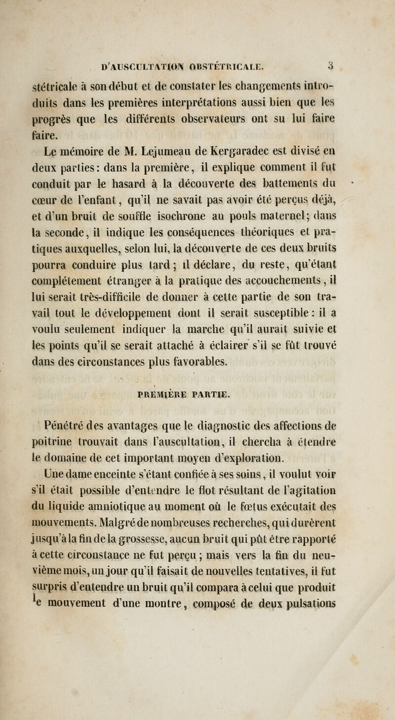 stétricale à son début et de constater les changements intro- duits dans les premières interprétations aussi bien que les progrès que les différents observateurs ont su lui faire faire. Le mémoire de M. Lejumeau de Kergaradec est divisé en deux parties : dans la première, il explique comment il fut conduit par le hasard à la découverte des battements du cœur de l'enfant, qull ne savait pas avoir été perçus déjà, et d'un bruit de souffle isochrone au pouls maternel ; dans la seconde, il indique les conséquences théoriques et pra- tiques auxquelles, selon lui, la découverte de ces deux bruits pourra conduire plus tard ; il déclare, du reste, qu'étant complètement étranger à la pratique des accouchements, il lui serait très-difficile de donner à cette partie de son tra- vail tout le développement dont il serait susceptible : il a voulu seulement indiquer la marche qu'il aurait suivie et les points qu'il se serait attaché à éclairer s'il se fût trouvé dans des circonstances plus favorables. PREMIÈRE PARTIE. Pénétré des avantages que le diagnostic des affeetions de poitrine trouvait dans l'auscultation, il chercha à étendre le domaine de cet important moyen d'exploration. Une dame enceinte s'étant confiée à ses soins, il voulut voir s'il était possible d'entendre le flot résultant de l'agitation du liquide amniotique au moment où le fœtus exécutait des mouvements. Malgré de nombreuses recherches, qui durèrent j usqu'àla fin de la grossesse, aucun bruit qui pût être rapporté à cette circonstance ne fut perçu ; mais vers la fin du neu- vième mois, un jour qu'il faisait de nouvelles tentatives, il fut surpris d'entendre un bruit qu'il compara à celui que produit ^e mouvement d'une montre, composé de deux pulsations