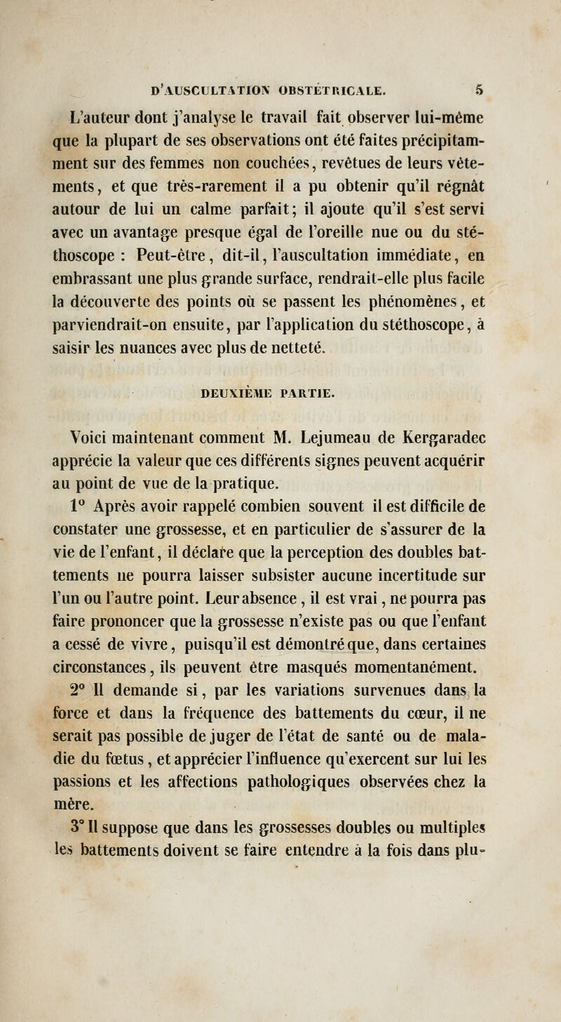 L'auteur dont j'analyse le travail fait observer lui-même que la plupart de ses observations ont été faites précipitam- ment sur des femmes non couchées, revêtues de leurs vête- ments , et que très-rarement il a pu obtenir qu'il régnât autour de lui un calme parfait ; il ajoute qu'il s'est servi avec un avantage presque égal de l'oreille nue ou du sté- thoscope : Peut-être, dit-il, l'auscultation immédiate, en embrassant une plus grande surface, rendrait-elle plus facile la découverte des points où se passent les phénomènes, et parviendrait-on ensuite, par l'application du stéthoscope, à saisir les nuances avec plus de netteté. DEUXIÈME PARTIE. Voici maintenant comment M. Lejumeau de Kergaradec apprécie la valeur que ces différents signes peuvent acquérir au point de vue de la pratique. 1^ Après avoir rappelé combien souvent il est difficile de constater une grossesse, et en particulier de s'assurer de la vie de l'enfant, il déclare que la perception des doubles bat- tements ne pourra laisser subsister aucune incertitude sur l'un ou l'autre point. Leur absence, il est vrai, ne pourra pas faire prononcer que la grossesse n'existe pas ou que l'enfant a cessé de vivre, puisqu'il est démontré que, dans certaines circonstances, ils peuvent être masqués momentanément. 2** Il demande si, par les variations survenues dans la force et dans la fréquence des battements du cœur, il ne serait pas possible déjuger de l'état de santé ou de mala- die du fœtus, et apprécier l'influence qu'exercent sur lui les passions et les affections pathologiques observées chez la mère. 3 Il suppose que dans les grossesses doubles ou multiples les battements doivent se faire entendre à la fois dans plu-