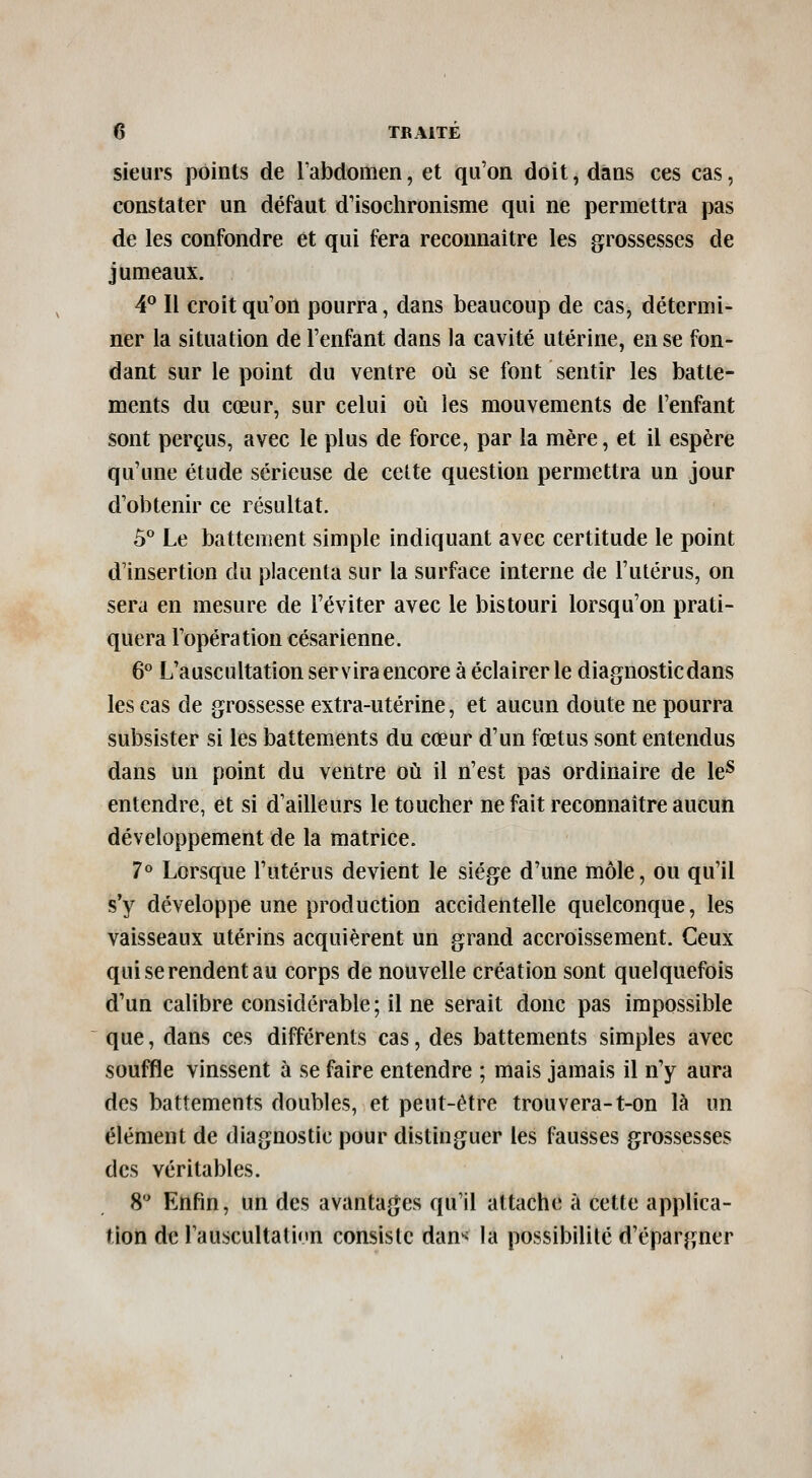 sieurs points de Tabdomen, et qu'on doit, dans ces cas, constater un défaut d'isochronisme qui ne permettra pas de les confondre et qui fera reconnaître les grossesses de jumeaux. 4^ Il croit qu'on pourra, dans beaucoup de cas, détermi- ner la situation de l'enfant dans la cavité utérine, en se fon- dant sur le point du ventre où se font sentir les batte- ments du cœur, sur celui où les mouvements de l'enfant sont perçus, avec le plus de force, par la mère, et il espère qu'une étude sérieuse de celte question permettra un jour d'obtenir ce résultat. ô** Le battement simple indiquant avec certitude le point d'insertion du placenta sur la surface interne de l'utérus, on sera en mesure de l'éviter avec le bistouri lorsqu'on prati- quera l'opération césarienne. 6^ L'auscultation servira encore à éclairer le diagnostic dans les cas de grossesse extra-utérine, et aucun doute ne pourra subsister si les battements du cœur d'un fœtus sont entendus dans un point du ventre où il n'est pas ordinaire de le^ entendre, et si d'ailleurs le toucher ne fait reconnaître aucun développement de la matrice. 7° Lorsque l'utérus devient le siège d'une môle, ou qu'il s'y développe une production accidentelle quelconque, les vaisseaux utérins acquièrent un grand accroissement. Ceux qui se rendent au corps de nouvelle création sont quelquefois d'un calibre considérable; il ne serait donc pas impossible que, dans ces différents cas, des battements simples avec souffle vinssent à se faire entendre ; mais jamais il n'y aura des battements doubles, et peut-être trouvera-t-on là un élément de diagnostic pour distinguer les fausses grossesses des véritables. 8 Enfin, un des avantages qu'il attache à cette applica- tion de l'auscultatinn consiste dan< la possibilité d'épargner