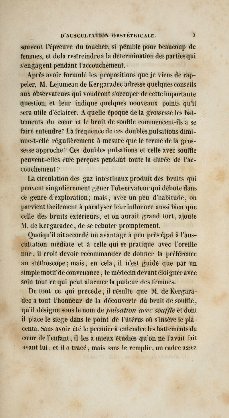 souvent l'iépreuve du toucher, si pénible pour beaucoup de femmes, et delà restreindre à la détermination des parties qui s'engagent pendant l'accouchement. Après avoir formulé les propositions que je viens de rap- peler, M. Lejumeau de Kergaradec adresse quelques conseils aux observateurs qui voudront s'occuper de cette importante question, et leur indique quelques nouveaux points qu'il sera utile d'éclairer. A quelle époque de la grossesse les bat- tements du cteur et le bruit de souffle commencent-ils à se faire entendre? La fréquence de ces doubles pulsations dimi- nue-t-elle régulièrement à mesure que le terme de la gros- sesse approche ? Ces doubles pulsations et celle avec souffle peuvent-elles être perçues pendant toute la durée de l'ac- couchement ? La circulation des gaz intestinaux produit des bruits qui peuvent singulièrement gêner l'observateur qui débute dans ce genre d'exploration; mais, avec un peu d'habitude, on parvient facilement à paralyser leur influence aussi bien que celle des bruits extérieurs, et on aurait grand tort, ajoute M. de Kergaradec, de se rebuter promptement. Quoiqu'il ait accordé un avantage à peu près égal à l'aus- cultation médiate et à celle qui se pratique avec l'oreille nue, il croit devoir recommander de donner la préférence au stéthoscope; mais, en cela, il n'est guidé que par un simple motif de convenance, le médecin devant éloigner avec soin tout ce qui peut alarmer la pudeur des femmes. De tout ce qui précède, il résulte que M. de Kergara- dec a tout l'honneur de la découverte du bruit de souffle, qu'il désigne sous le nom de pulsation avec souffle et dont il place le siège dans le point de l'utérus où s'insère le pla- centa. Sans avoir été le premier à entendre les battements du cœur de l'enfant, il les a mieux étudiés qu'on ne l'avait fait avant lui, et il a tracé, mais s^ns le remplir, un cadre assez