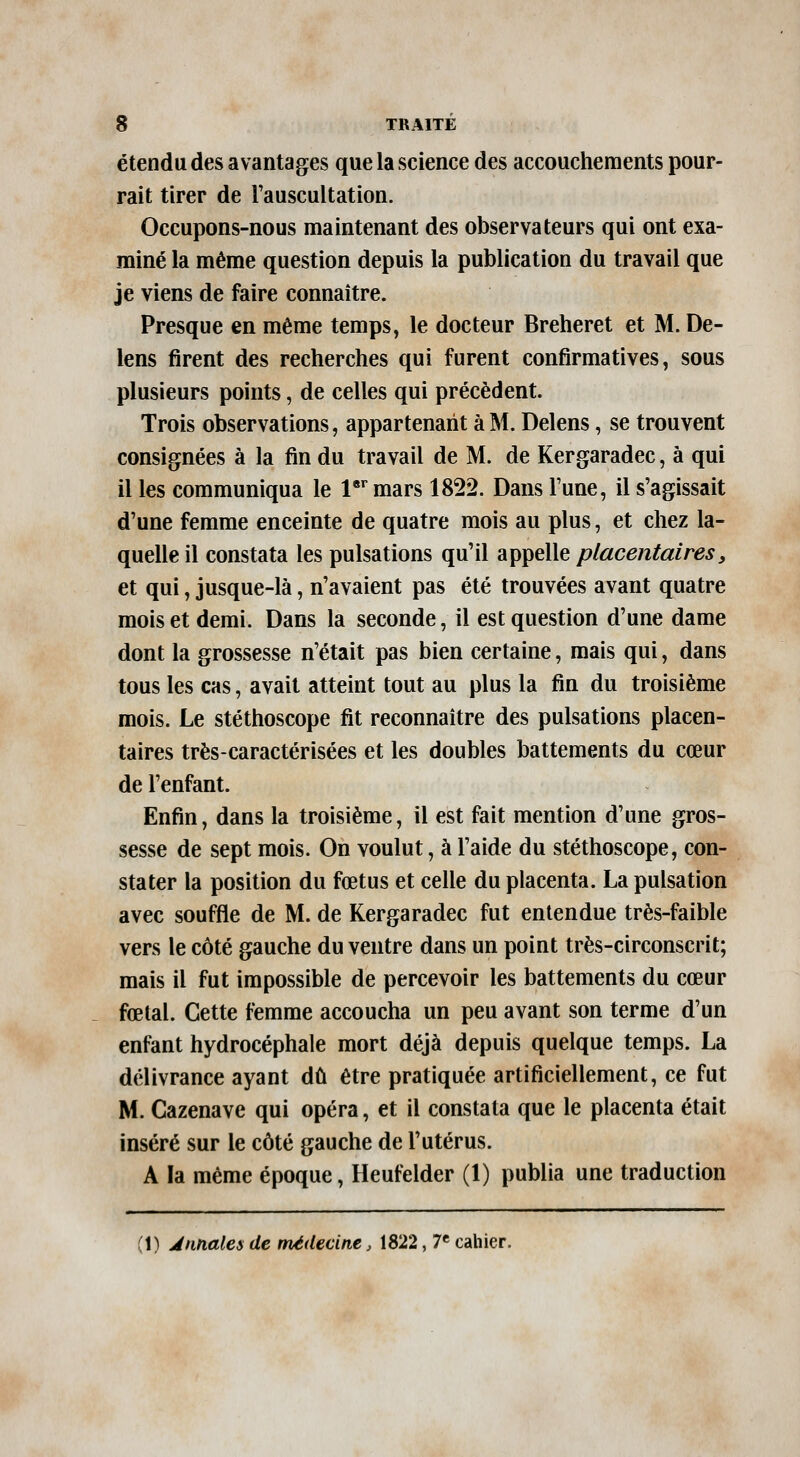 étendu des avantages que la science des accouchements pour- rait tirer de l'auscultation. Occupons-nous maintenant des observateurs qui ont exa- miné la même question depuis la publication du travail que je viens de faire connaître. Presque en même temps, le docteur Breheret et M. De- lens firent des recherches qui furent confirmatives, sous plusieurs points, de celles qui précèdent. Trois observations, appartenant à M. Delens, se trouvent consignées à la fin du travail de M. de Kergaradec, à qui il les communiqua le l'^^mars 1822. Dans l'une, il s'agissait d'une femme enceinte de quatre mois au plus, et chez la- quelle il constata les pulsations qu'il appelle placentaires, et qui, jusque-là, n'avaient pas été trouvées avant quatre mois et demi. Dans la seconde, il est question d'une dame dont la grossesse n'était pas bien certaine, mais qui, dans tous les cas, avait atteint tout au plus la fin du troisième mois. Le stéthoscope fit reconnaître des pulsations placen- taires très-caractérisées et les doubles battements du cœur de l'enfant. Enfin, dans la troisième, il est fait mention d'une gros- sesse de sept mois. On voulut, à l'aide du stéthoscope, con- stater la position du fœtus et celle du placenta. La pulsation avec souffle de M. de Kergaradec fut entendue très-faible vers le côté gauche du ventre dans un point très-circonscrit; mais il fut impossible de percevoir les battements du cœur fœtal. Cette femme accoucha un peu avant son terme d'un enfant hydrocéphale mort déjà depuis quelque temps. La délivrance ayant dû être pratiquée artificiellement, ce fut M. Cazenave qui opéra, et il constata que le placenta était inséré sur le côté gauche de l'utérus. A la même époque, Heufelder (1) publia une traduction (1) Annales de médecine, 1822, 7« cahier.