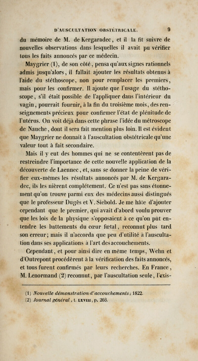 du mémoire de M. de Kergaradec, et il la fit suivre de nouvelles observations dans lesquelles il avait pu vérifier tous les faits annoncés par ce médecin. Maygrier (1), de son côté, pensa qu'aux signes rationnels admis jusqu'alors, il fallait ajouter les résultats obtenus à l'aide du stéthoscope, non pour remplacer les premiers, mais pour les confirmer. Il ajoute que l'usage du stétho- scope , s'il était possible de l'appliquer dans l'intérieur du vagin, pourrait fournir, à la fin du troisième mois, des ren- seignements précieux pour confirmer l'état de plénitude de l'utérus. On voit déjà dans celte phrase l'idée du métroscope de Nauche, dont il sera fait mention plus loin. Il est évident que Maygrier ne donnait à l'auscultation obstétricale qu'une valeur tout à fait secondaire. Mais il y eut des hommes qui ne se contentèrent pas de restreindre l'importance de cette nouvelle application de la découverte de Laennec, et, sans se donner la peine de véri- fier eux-mêmes les résultats annoncés par M. de Kergara- dec, ils les nièrent complètement. Ce n'est pas sans étonne- ment qu'on trouve parmi eux des médecins aussi distingués que le professeur Dugès et V. Siebold. Je me haie d'ajouter cependant que le premier, qui avait d'abord voulu prouver que les lois de la physique s'opposaient à ce qu'on pût en- tendre les battements du cœur fœtal, reconnut plus tard son erreur; mais il n'accorda que peu d'utilité à l'ausculta- tion dans ses applications à l'art des accouchements. Cependant, et pour ainsi dire en même temps, Wehn et d'Outrepont procédèrent à la vérification des faits annoncés, et tous furent confirmés par leurs recherches. En France, M. Lenormand (2) reconnut, par l'auscultation seule, l'exis- (1) Nouvelle démonstration d'accouchements; 1822. (2) Journal général, i. wviii, p. 203.