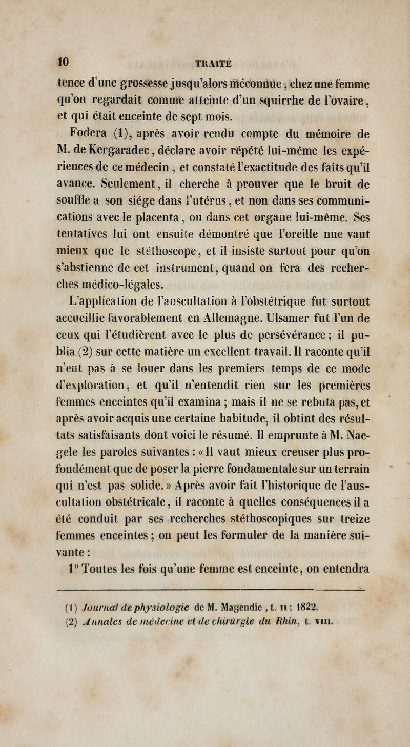 tence d'une grossesse jusqu'alors méconnue, chez une femme qu'on regardait comme atteinte d'un squirrhe de l'ovaire, et qui était enceinte de sept mois. Fodera (1), après avoir rendu compte du mémoire de M. de Kergaradec, déclare avoir répété lui-même les expé- riences de ce médecin, et constaté l'exactitude des faits qu'il avance. Seulement, il cherche à prouver que le bruit de souffle a son siège dans l'utérus. et non dans ses communi- cations avec le placenta, ou dans cet organe lui-même. Ses tentatives lui ont ensuite démontré que l'oreille nue vaut mieux que le stéthoscope, et il insiste surtout pour qu'on s'abstienne de cet instrument, quand on fera des recher- ches médico-légales. L'application de l'auscultation à l'obstétrique fut surtout accueillie favorablement en Allemagne. Ulsamer fut l'un de ceux qui l'étudièrent avec le plus de persévérance ; il pu- blia (2) sur cette matière un excellent travail. Il raconte qu'il n eut pas à se louer dans les premiers temps de ce mode d'exploration, et qu'il n'entendit rien sur les premières femmes enceintes qu'il examina ; mais il ne se rebuta pas, et après avoir acquis une certaine habitude, il obtint des résul- tats satisfaisants dont voici le résumé. Il emprunte à M. Nae- gele les paroles suivantes : «Il vaut mieux creuser plus pro- fondément que de poser la pierre fondamentale sur un terrain qui n'est pas solide.» Après avoir fait l'historique de l'aus- cultation obstétricale, il raconte à quelles conséquences il a été conduit par ses recherches stéthoscopiques sur treize femmes enceintes ; on peut les formuler de la manière sui- vante : V Toutes les fois qu'une femme est enceinte, on entendra (1) Juarnal de physiologie de M. Magendie , l. ii; 1822. (2) Annales de médecine et de chirurgie du Rhin, t. viii.