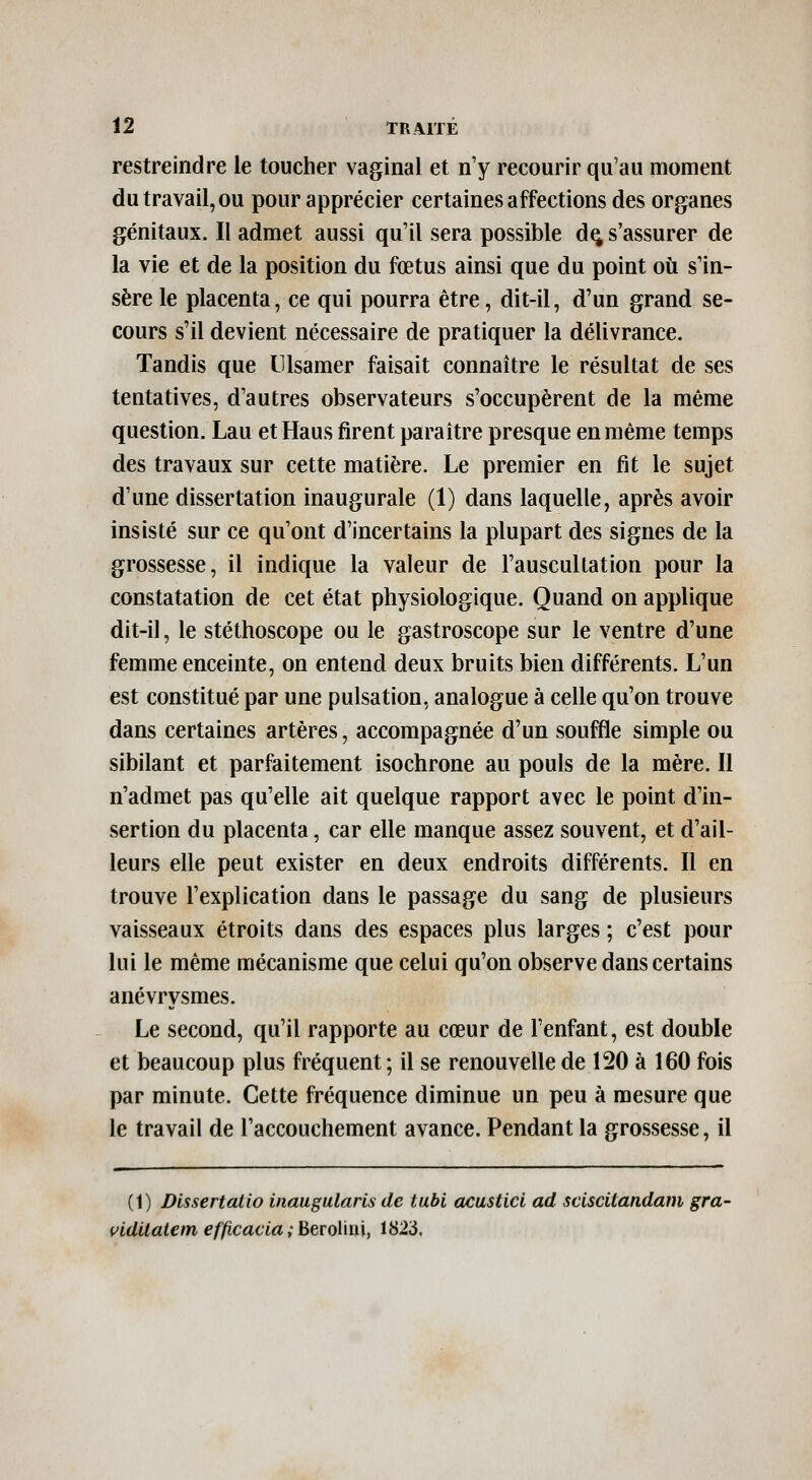 restreindre le toucher vaginal et n'y recourir qu'au moment du travail, ou pour apprécier certaines affections des organes génitaux. Il admet aussi qu'il sera possible d^ s'assurer de la vie et de la position du fœtus ainsi que du point où s'in- sère le placenta, ce qui pourra être, dit-il, d'un grand se- cours s'il devient nécessaire de pratiquer la délivrance. Tandis que Ulsamer faisait connaître le résultat de ses tentatives, d'autres observateurs s'occupèrent de la même question. Lau etHaus firent paraître presque en même temps des travaux sur cette matière. Le premier en fit le sujet d'une dissertation inaugurale (1) dans laquelle, après avoir insisté sur ce qu'ont d'incertains la plupart des signes de la grossesse, il indique la valeur de l'auscultation pour la constatation de cet état physiologique. Quand on applique dit-il, le stéthoscope ou le gastroscope sur le ventre d'une femme enceinte, on entend deux bruits bien différents. L'un est constitué par une pulsation, analogue à celle qu'on trouve dans certaines artères, accompagnée d'un souffle simple ou sibilant et parfaitement isochrone au pouls de la mère. Il n'admet pas qu'elle ait quelque rapport avec le point d'in- sertion du placenta, car elle manque assez souvent, et d'ail- leurs elle peut exister en deux endroits différents. Il en trouve l'explication dans le passage du sang de plusieurs vaisseaux étroits dans des espaces plus larges ; c'est pour lui le même mécanisme que celui qu'on observe dans certains anévrysmes. Le second, qu'il rapporte au cœur de l'enfant, est double et beaucoup plus fréquent ; il se renouvelle de 120 à 160 fois par minute. Cette fréquence diminue un peu à mesure que le travail de l'accouchement avance. Pendant la grossesse, il (1) Dlssertalio inaugularis de tubi acustici ad sciscitandam gra- vldilalem efficacla ;htïo\\u\, 1823.