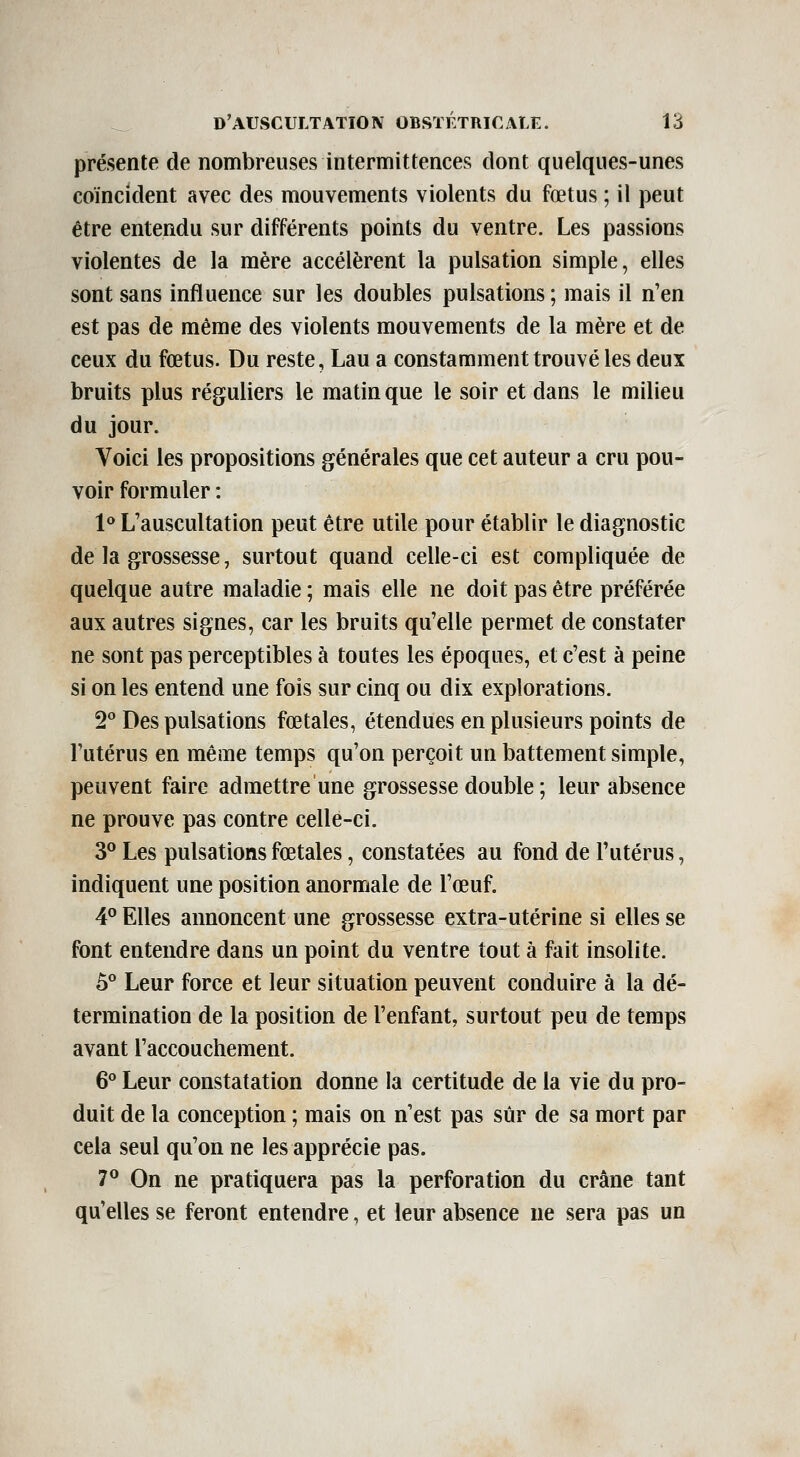 présente de nombreuses intermittences dont quelques-unes coïncident avec des mouvements violents du fœtus ; il peut être entendu sur différents points du ventre. Les passions violentes de la mère accélèrent la pulsation simple, elles sont sans influence sur les doubles pulsations ; mais il n'en est pas de même des violents mouvements de la mère et de ceux du fœtus. Du reste, Lau a constamment trouvé les deux bruits plus réguliers le matin que le soir et dans le milieu du jour. Voici les propositions générales que cet auteur a cru pou- voir formuler : 1<» L'auscultation peut être utile pour établir le diagnostic de la grossesse, surtout quand celle-ci est compliquée de quelque autre maladie ; mais elle ne doit pas être préférée aux autres signes, car les bruits qu'elle permet de constater ne sont pas perceptibles à toutes les époques, et c'est à peine si on les entend une fois sur cinq ou dix explorations. 2° Des pulsations fœtales, étendues en plusieurs points de l'utérus en même temps qu'on perçoit un battement simple, peuvent faire admettre une grossesse double ; leur absence ne prouve pas contre celle-ci. 3^ Les pulsations fœtales, constatées au fond de Tutérus, indiquent une position anormale de l'œuf. 4° Elles annoncent une grossesse extra-utérine si elles se font entendre dans un point du ventre tout à fait insolite. 5° Leur force et leur situation peuvent conduire à la dé- termination de la position de l'enfant, surtout peu de temps avant l'accouchement. 6° Leur constatation donne la certitude de la vie du pro- duit de la conception ; mais on n'est pas sûr de sa mort par cela seul qu'on ne les apprécie pas. 7^ On ne pratiquera pas la perforation du crâne tant qu'elles se feront entendre, et leur absence ne sera pas un