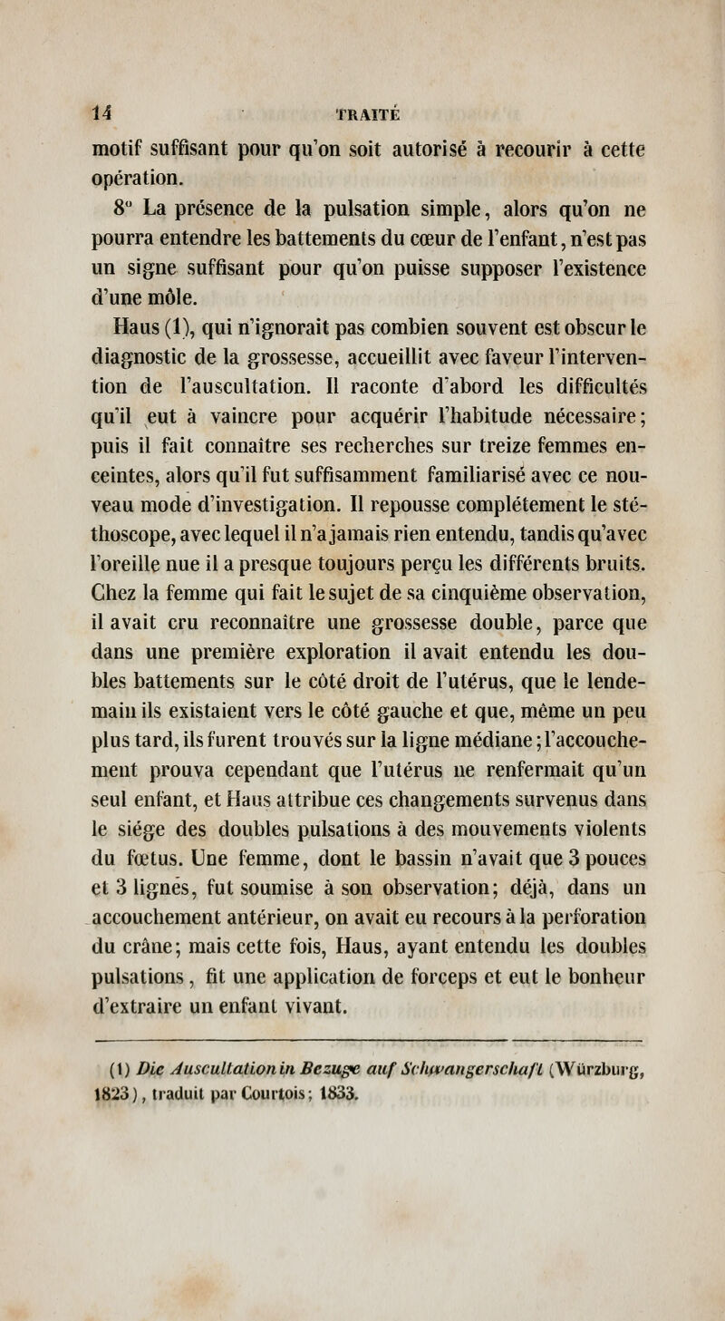 motif suffisant pour qu'on soit autorisé à recourir à cette opération. 8 La présence de la pulsation simple, alors qu'on ne pourra entendre les battements du cœur de l'enfant, n'est pas un signe suffisant pour qu'on puisse supposer l'existence d'une môle. Haus (1), qui n'ignorait pas combien souvent est obscur le diagnostic de la grossesse, accueillit avec faveur l'interven- tion de l'auscultation. Il raconte d'abord les difficultés qu'il eut à vaincre pour acquérir l'habitude nécessaire; puis il fait connaître ses recherches sur treize femmes en- ceintes, alors qu'il fut suffisamment familiarisé avec ce nou- veau mode d'investigation. Il repousse complètement le sté- thoscope, avec lequel il n'a jamais rien entendu, tandis qu'avec l'oreille nue il a presque toujours perçu les différents bruits. Chez la femme qui fait le sujet de sa cinquième observation, il avait cru reconnaître une grossesse double, parce que dans une première exploration il avait entendu les dou- bles battements sur le côté droit de l'utérus, que le lende- main ils existaient vers le côté gauche et que, même un peu plus tard, ils furent trouvés sur la ligne médiane ; l'accouche- ment prouva cependant que l'utérus ne renfermait qu'un seul enfant, et Haus attribue ces changements survenus dans le siège des doubles pulsations à des mouvements violents du fœtus. Une femme, dont le bassin n'avait que 3 pouces et 3 lignés, fut soumise à son observation; déjà, dans un accouchement antérieur, on avait eu recours à la perforation du crâne; mais cette fois, Haus, ayant entendu les doubles pulsations, fit une application de forceps et eut le bonheur d'extraire un enfant vivant. (t) Die AuscuUationin Bczuffe auf Schfpangerscha/Ï (Wurzbiirg, 1823 ), traduit par Courtois ; t833.