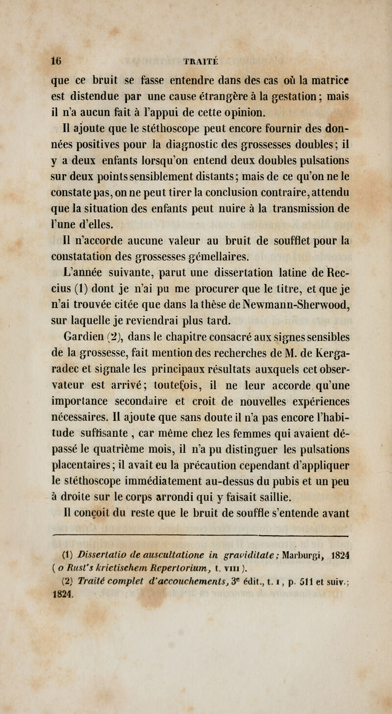 que ce bruit se fasse entendre dans des cas où la matrice est distendue par une cause étrangère à la gestation ; mais il n'a aucun fait à l'appui de cette opinion. Il ajoute que le stéthoscope peut encore fournir des don- nées positives pour la diagnostic des grossesses doubles ; il y a deux enfants lorsqu'on entend deux doubles pulsations sur deux points sensiblement distants; mais de ce qu'on ne le constate pas, on ne peut tirer la conclusion contraire, attendu que la situation des enfants peut nuire à la transmission de l'une d'elles. Il n'accorde aucune valeur au bruit de soufflet pour la constatation des grossesses gémellaires. L'année suivante, parut une dissertation latine de Rec- cius (1) dont je n'ai pu me procurer que le titre, et que je n'ai trouvée citée que dans la thèse de Newmann-Sherwood, sur laquelle je reviendrai plus tard. Gardien (2j, dans le chapitre consacré aux signes sensibles de la grossesse, fait mention des recherches de M. de Kerga- radec et signale les principaux résultats auxquels cet obser- vateur est arrivé; toutefois, il ne leur accorde qu'une importance secondaire et croit de nouvelles expériences nécessaires. Il ajoute que sans doute il n'a pas encore l'habi- tude suffisante , car même chez les femmes qui avaient dé- passé le quatrième mois, il n'a pu distinguer les pulsations placentaires; il avait eu la précaution cependant d'appliquer le stéthoscope immédiatement au-dessus du pubis et un peu à droite sur le corps arrondi qui y faisait saillie. Il conçoit du reste que le bruit de souffle s'entende avant (1) Disserialio de auscultatione in grat^iditaie; Mmburi^i, 1824 ( o Rust's krietischem Reperlorium, t. viii ). (2} Traité complet d'accouchements^ 3® édit., 1.1, p. 511 et suiv.; 1824.