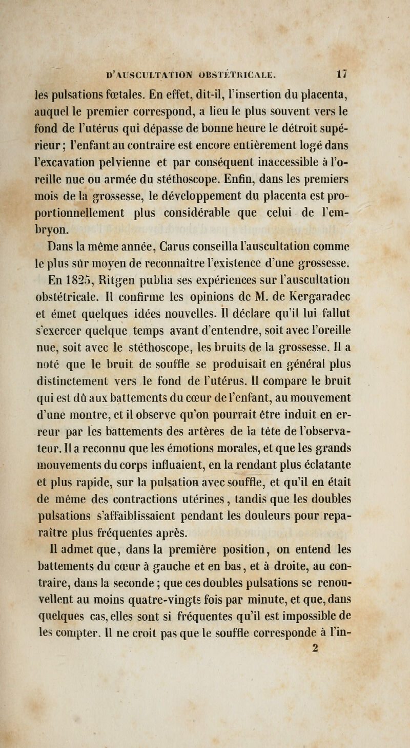 les pulsations fœtales. En effet, dit-il, l'insertion du placenta, auquel le premier correspond, a lieu le plus souvent vers le fond de l'utérus qui dépasse de bonne heure le détroit supé- rieur ; l'enfant au contraire est encore entièrement logé dans l'excavation pelvienne et par conséquent inaccessible à l'o- reille nue ou armée du stéthoscope. Enfin, dans les premiers mois de la grossesse, le développement du placenta est pro- portionnellement plus considérable que celui de l'em- bryon. Dans la même année, Garus conseilla l'auscultation comme le plus sur moyen de reconnaître l'existence d'une grossesse. En 1825, Ritgen publia ses expériences sur l'auscultation obstétricale. Il confirme les opinions de M. de Kergaradec et émet quelques idées nouvelles. 11 déclare qu'il lui fallut s'exercer quelque temps avant d'entendre, soit avec l'oreille nue, soit avec le stéthoscope, les bruits de la grossesse. Il a noté que le bruit de souffle se produisait en général plus distinctement vers le fond de l'utérus. Il compare le bruit qui est dû aux battements du cœur de l'enfant, au mouvement d'une montre, et il observe qu'on pourrait être induit en er- reur par les battements des artères de la tète de l'observa- teur. Il a reconnu que les émotions morales, et que les grands m,ouvements du corps influaient, en la rendant plus éclatante et plus rapide, sur la pulsation avec souffle, et qu'il en était de même des contractions utérines, tandis que les doubles pulsations s'affaiblissaient pendant les douleurs pour repa- raître plus fréquentes après. 11 admet que, dans la première position, on entend les battements du cœur à gauche et en bas, et à droite, au con- traire, dans la seconde ; que ces doubles pulsations se renou- vellent au moins quatre-vingts fois par minute, et que, dans quelques cas, elles sont si fréquentes qu'il est impossible de les compter. 11 ne croit pas que le souffle corresponde à l'in- 2