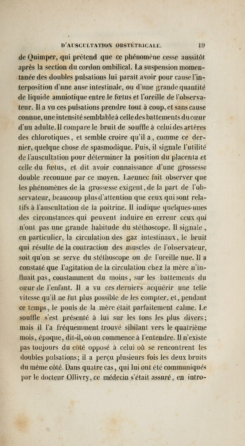 de Ouimper, qui prétend que ce phénomène cesse aussitôt après la section du cordon ombilical. La suspension momen- tanée des doubles pulsations lui paraît avoir pour cause l'in- terposition d'une anse intestinale, ou d'une grande quantité de liquide amniotique entre le fœtus et l'oreille de l'observa- teur. Il a vu ces pulsations prendre tout à coup, et sans cause connue, une intensité semblableà celledes battements du cœur d'un adulte. Il compare le bruit de souffle à celui des artères des chlorotiques, et semble croire qu'il a, comme ce der- nier, quelque chose de spasmodique. Puis, il signale l'utilité de l'auscultation pour déterminer la position du placenta et celle du fœtus, et dit avoir connaissance d'une grossesse double reconnue par ce moyen. Laennec fait observer que les phénomènes de la grossesse exigent, de la part de l'ob- servateur, beaucoup plus d'attention que ceux qui sont rela- tifs à l'auscultation de la poitrine. Il indique quelques-unes des circonstances qui peuvent induire en erreur ceux qui n'ont pas une grande habitude du stéthoscope. Il signale , en particulier, la circulation des gaz intestinaux, le bruit qui résulte de la contraction des muscles de l'observateur, soit qu'on se serve du stéthoscope ou de l'oreille nue. Il a constaté que l'agitation de la circulation chez la mère n'in- fluait pas, constamment du moins, sur les battements du cœur de l'enfant. Il a vu ces derniers acquérir une telle vitesse qu'il ne fut plus possible de les compter, et, pendant ce temps, le pouls de la mère était parfaitement calme. Le souffle s'est présenté à lui sur les tons les plus divers; mais il l'a fréquemment trouvé sibilant vers le quatrième mois, époque, dit-il, où on commence à l'entendre. Il n'existe pas toujours du côté opposé à celui où se rencontrent les doubles pulsations; il a perçu plusieurs fois les deux bruits du même côté. Dans quatre cas, qui lui ont été communiqués par le docteur Ollivry, ce médecin s'était assuré, en intro-