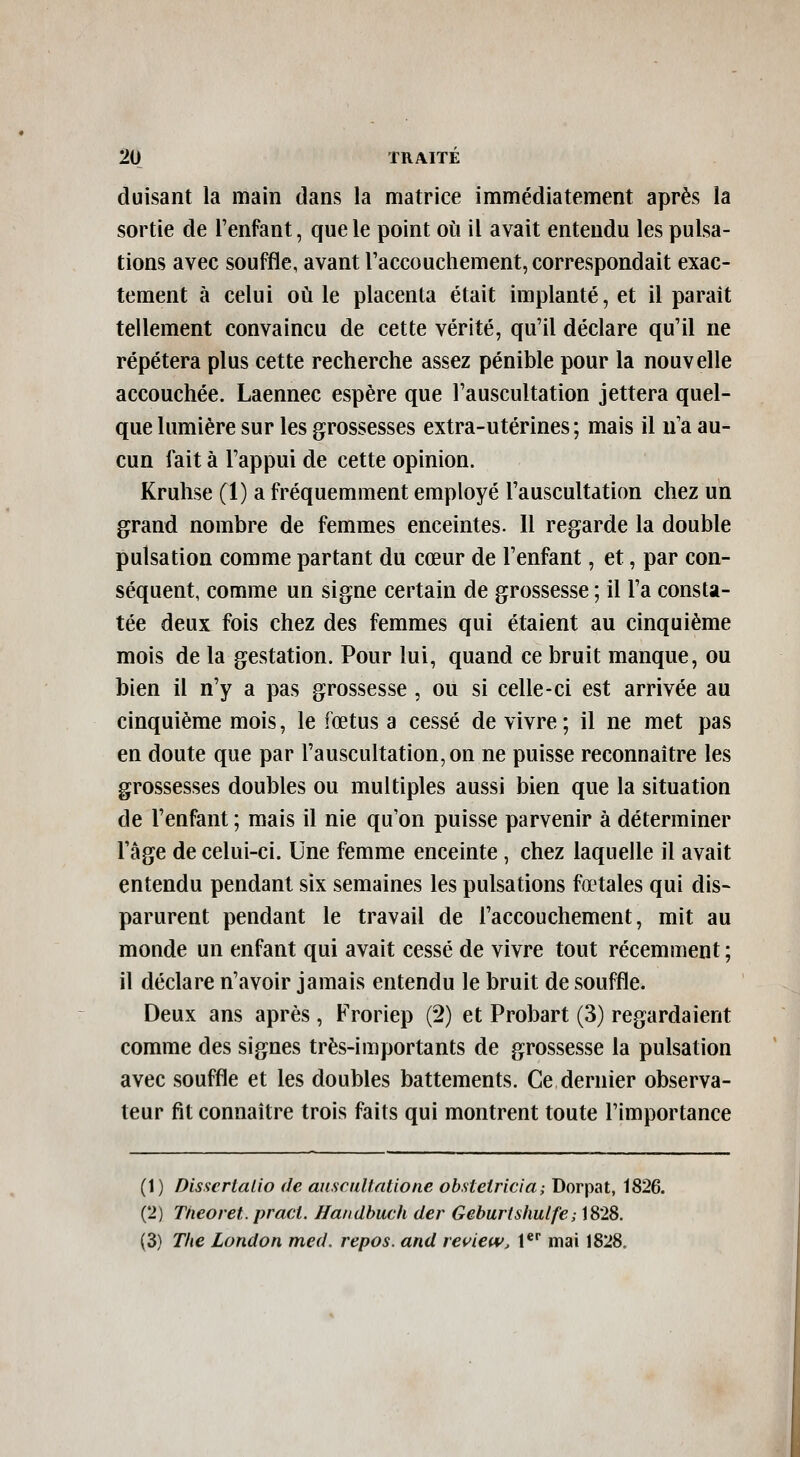 duisant la main dans la matrice immédiatement après la sortie de l'enfant, que le point où il avait entendu les pulsa- tions avec souffle, avant l'accouchement, correspondait exac- tement à celui où le placenta était implanté, et il paraît tellement convaincu de cette vérité, qu'il déclare qu'il ne répétera plus cette recherche assez pénible pour la nouvelle accouchée. Laennec espère que l'auscultation jettera quel- que lumière sur les grossesses extra-utérines; mais il n'a au- cun fait à l'appui de cette opinion. Kruhse (1) a fréquemment employé l'auscultation chez un grand nombre de femmes enceintes. 11 regarde la double pulsation comme partant du cœur de l'enfant, et, par con- séquent, comme un signe certain de grossesse ; il l'a consta- tée deux fois chez des femmes qui étaient au cinquième mois de la gestation. Pour lui, quand ce bruit manque, ou bien il n'y a pas grossesse , ou si celle-ci est arrivée au cinquième mois, le fœtus a cessé de vivre ; il ne met pas en doute que par l'auscultation, on ne puisse reconnaître les grossesses doubles ou multiples aussi bien que la situation de l'enfant ; mais il nie qu'on puisse parvenir à déterminer l'âge de celui-ci. Une femme enceinte, chez laquelle il avait entendu pendant six semaines les pulsations fœtales qui dis- parurent pendant le travail de l'accouchement, mit au monde un enfant qui avait cessé de vivre tout récemment ; il déclare n'avoir jamais entendu le bruit de souffle. Deux ans après, Froriep (2) et Probart (3) regardaient comme des signes très-importants de grossesse la pulsation avec souffle et les doubles battements. Ce dernier observa- teur fit connaître trois faits qui montrent toute l'importance (1) Disscrlalio de auscuUatione ohsteiricia; Dorpat, 1826. (2) Tneoret. pract. Handbuch der Geburtshulfe; 1828. (3) The London med. repos, and ra^iew, t** mai 1828.