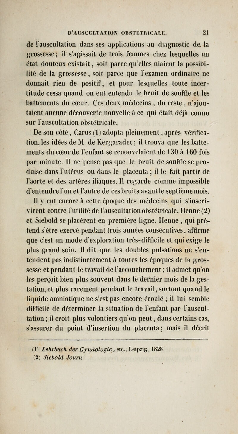 de Tauscultation dans ses applications au diagnostic de. la grossesse ; il s'agissait de trois femmes chez lesquelles un état douteux existait, soit parce qu'elles niaient la possibi- lité de la grossesse, soit parce que l'examen ordinaire ne donnait rien de positif, et pour lesquelles toute incer- titude cessa quand on eut entendu le bruit de souffle et les battements du cœur. Ces deux médecins, du reste , n'ajou- taient aucune découverte nouvelle à ce qui était déjà connu sur l'auscultation obstétricale. De son côté, Carus (1) adopta pleinement, après vérifica- tion, les idées de M. de Kergaradec; il trouva que les batte- ments du cœur de l'enfant se renouvelaient de 130 à 160 fois par minute. Il ne pense pas que le bruit de souffle se pro- duise dans l'utérus ou dans le placenta ; il le fait partir de l'aorte et des artères iliaques. Il regarde comme impossible d'entendre l'un et l'autre de ces bruits avant le septième mois. Il y eut encore à cette époque des médecins qui s'inscri- virent contre l'utilité de l'auscultation obstétricale. Henné (2) et Siebold se placèrent en première ligne. Henné , qui pré- tend s'être exercé pendant trois années consécutives, affirme que c'est un mode d'exploration très-difficile et qui exige le plus grand soin. Il dit que les doubles pulsations ne s'en- tendent pas indistinctement à toutes les époques de la gros- sesse et pendant le travail de l'accouchement ; il admet qu'on les perçoit bien plus souvent dans le dernier mois de la ges- tation, et plus rarement pendant le travail, surtout quand le liquide amniotique ne s'est pas encore écoulé ; il lui semble difficile de déterminer la situation de l'enfant par l'auscul- tation ; il croit plus volontiers qu'on peut, dans certains cas, s'assurer du point d'insertion du placenta; mais il décrit (1) Lehrbuch der Gynâologie, etc.; Leipzig, 1828. (2) Siebold Journ.