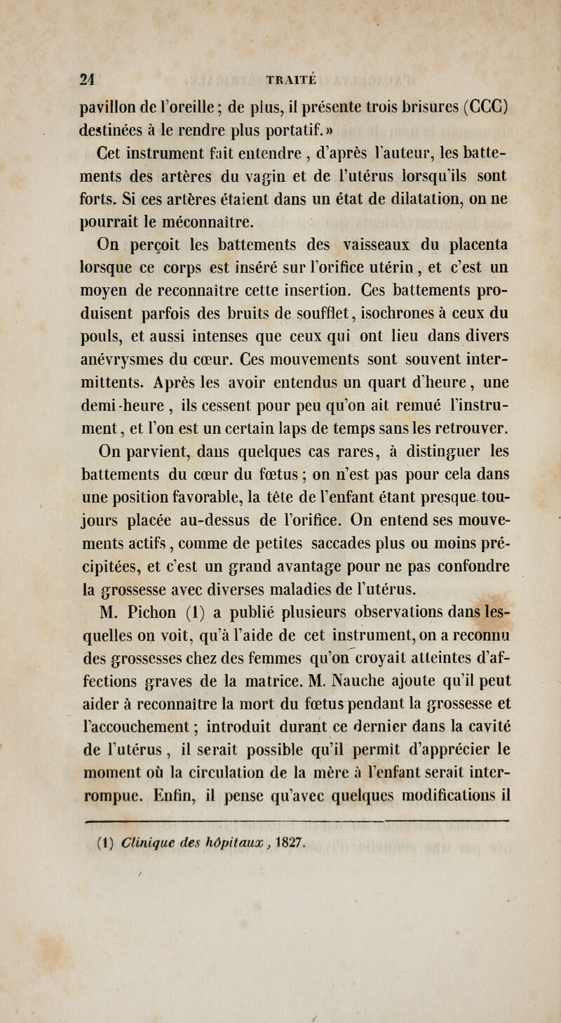 pavillon de roreille ; de plus, il présente trois brisures (CGC) destinées à le rendre plus portatif. » Cet instrument fait entendre , d'après Fauteur, les batte- ments des artères du vagin et de l'utérus lorsqu'ils sont forts. Si ces artères étaient dans un état de dilatation, on ne pourrait le méconnaître. On perçoit les battements des vaisseaux du placenta lorsque ce corps est inséré sur Torifice utérin, et c'est un moyen de reconnaître cette insertion. Ces battements pro- duisent parfois des bruits de soufflet, isochrones à ceux du pouls, et aussi intenses que ceux qui ont lieu dans divers anévrysmes du cœur. Ces mouvements sont souvent inter- mittents. Après les avoir entendus un quart d'heure, une demi-heure , ils cessent pour peu qu'on ait remué l'instru- ment , et l'on est un certain laps de temps sans les retrouver. On parvient, dans quelques cas rares, à distinguer les battements du cœur du fœtus ; on n'est pas pour cela dans une position favorable, la tête de l'enfant étant presque-tou- jours placée au-dessus de l'orifice. On entend ses mouve- ments actifs, comme de petites saccades plus ou moins pré- cipitées, et c'est un grand avantage pour ne pas confondre la grossesse avec diverses maladies de l'utérus. M. Pichon (1) a publié plusieurs observations dans les- quelles on voit, qu'à l'aide de cet instrument, on a reconnu des grossesses chez des femmes qu'on croyait atteintes d'af- fections graves de la matrice. M. Nauche ajoute qu'il peut aider à reconnaître la mort du fœtus pendant la grossesse et l'accouchement ; introduit durant ce dernier dans la cavité de l'utérus, il serait possible qu'il permît d'apprécier le moment où la circulation de la mère à l'enfant serait inter- rompue. Enfin, il pense qu'avec quelques modifications il (1) Clinique des hôpitaux, 1827.