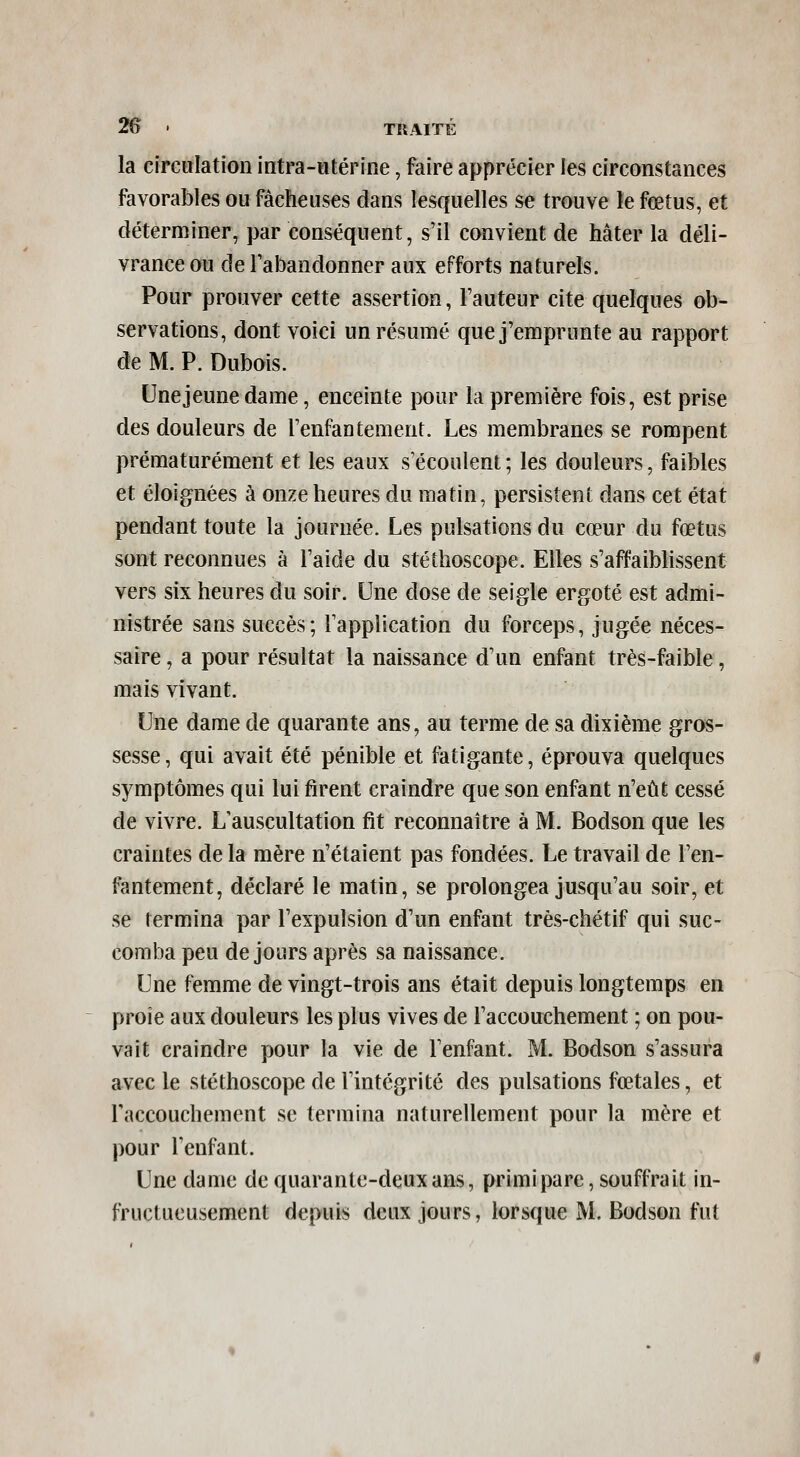 la circulation intra-utérine, faire apprécier les circonstances favorables ou fâcheuses dans lesquelles se trouve le fœtus, et déterminer, par conséquent, s'il convient de hâter la déli- vrance ou de Tabandonner aux efforts naturels. Pour prouver cette assertion, Fauteur cite quelques ob- servations, dont voici un résumé que j'emprunte au rapport de M. P. Dubois. Une jeune dame, enceinte pour la première fois, est prise des douleurs de renfantement. Les membranes se rompent prématurément et les eaux s'écoulent; les douleurs, faibles et éloignées à onze heures du matin, persistent dans cet état pendant toute la journée. Les pulsations du cœur du fœtus sont reconnues à l'aide du stéthoscope. Elles s'affaiblissent vers six heures du soir. Une dose de seigle ergoté est admi- nistrée sans succès; l'application du forceps, jugée néces- saire , a pour résultat la naissance d'un enfant très-faible, mais vivant. Une dame de quarante ans, au terme de sa dixième gros- sesse , qui avait été pénible et fatigante, éprouva quelques symptômes qui lui firent craindre que son enfant n'eût cessé de vivre. L'auscultation fit reconnaître à M. Bodson que les craintes de la mère n'étaient pas fondées. Le travail de l'en- fantement, déclaré le matin, se prolongea jusqu'au soir, et se termina par l'expulsion d'un enfant très-chétif qui suc- comba peu de jours après sa naissance. Une femme de vingt-trois ans était depuis longtemps en proie aux douleurs les plus vives de l'accouchement ; on pou- vait craindre pour la vie de l'enfant. M. Bodson s'assura avec le stéthoscope de l'intégrité des pulsations fœtales, et raccouchement se termina naturellement pour la mère et pour l'enfant. Une dame de quarante-deux ans, primipare, souffrait in- fructueusement depuis deux jours, lorsque M. Bodson fut