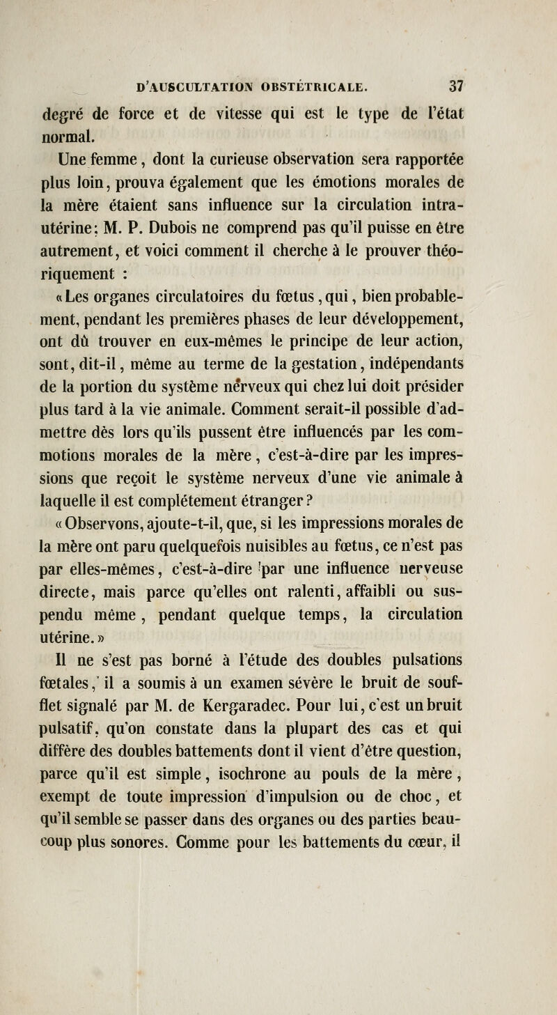 degré de force et de vitesse qui est le type de l'état normal. Une femme, dont la curieuse observation sera rapportée plus loin, prouva également que les émotions morales de la mère étaient sans influence sur la circulation intra- utérine ; M. P. Dubois ne comprend pas qu'il puisse en être autrement, et voici comment il cherche à le prouver théo- riquement : «Les organes circulatoires du fœtus, qui, bien probable- ment, pendant les premières phases de leur développement, ont dû trouver en eux-mêmes le principe de leur action, sont, dit-il, même au terme de la gestation, indépendants de la portion du système nerveux qui chez lui doit présider plus tard à la vie animale. Gomment serait-il possible d'ad- mettre dès lors qu'ils pussent être influencés par les com- motions morales de la mère, c'est-à-dire par les impres- sions que reçoit le système nerveux d'une vie animale à laquelle il est complètement étranger ? « Observons, ajoute-t-il, que, si les impressions morales de la mère ont paru quelquefois nuisibles au fœtus, ce n'est pas par elles-mêmes, c'est-à-dire 'par une influence nerveuse directe, mais parce qu'elles ont ralenti, affaibli ou sus- pendu même, pendant quelque temps, la circulation utérine. » 11 ne s'est pas borné à l'étude des doubles pulsations fœtales,' il a soumis à un examen sévère le bruit de souf- flet signalé par M. de Kergaradec. Pour lui, c'est un bruit pulsatif, qu'on constate dans la plupart des cas et qui diffère des doubles battements dont il vient d'être question, parce qu'il est simple, isochrone au pouls de la mère, exempt de toute impression d'impulsion ou de choc, et qu'il semble se passer dans des organes ou des parties beau- coup plus sonores. Comme pour les battements du cœur, il