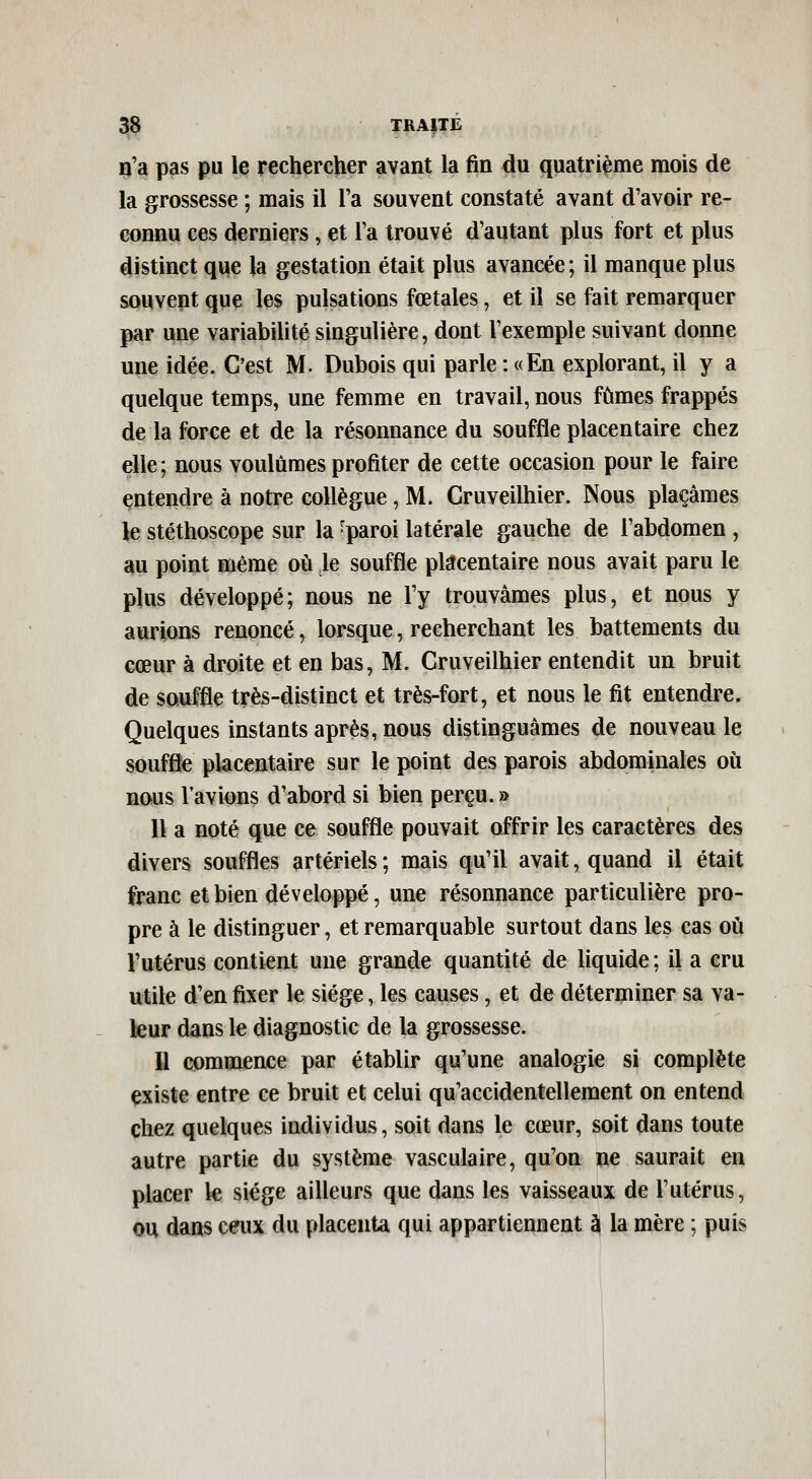 o'a pas pu le rechercher avant la fin du quatrième mois de la gjrossesse ; mais il l'a souvent constaté avant d'avoir re- connu ces derniers, et l'a trouvé d'autant plus fort et plus distinct que la gestation était plus avancée ; il manque plus souvent que les pulsations fœtales, et il se fait remarquer par une variabilité singulière, dont l'exemple suivant donne une idée. C'est M. Dubois qui parle : «En explorant, il y a quelque temps, une femme en travail, nous fûmes frappés de la force et de la résonnance du souffle placentaire chez elle; nous voulûmes profiter de cette occasion pour le faire entendre à notre collègue, M. Cruveilhier. Nous plaçâmes le stéthoscope sur la -paroi latérale gauche de l'abdomen, au point même où le souffle placentaire nous avait paru le plus développé; nous ne l'y trouvâmes plus, et nous y aurions renoncé, lorsque, recherchant les battements du cœur à droite et en bas, M. Cruveilhier entendit un bruit de souffle très-distinct et très-fort, et nous le fit entendre. Quelques instants après, nous distinguâmes de nouveau le souffle placentaire sur le point des parois abdominales où nous Tavions d'abord si bien perçu. » Il a noté que ce souffle pouvait offrir les caractères des divers souffles artériels ; mais qu'il avait, quand il était franc et bien développé, une résonnance particulière pro- pre à le distinguer, et remarquable surtout dans les cas où l'utérus contient une grande quantité de liquide ; il a cru utile d'en fixer le siège, les causes, et de déterminer sa va- leur dans le diagnostic de la grossesse. 11 commence par établir qu'une analogie si complète existe entre ce bruit et celui qu'accidentellement on entend chez quelques individus, soit dans le cœur, soit dans toute autre partie du système vasculaire, qu'on ne saurait en placer le siège ailleurs que dans les vaisseaux de l'utérus, ou dans ceux du placenta qui appartiennent à la mère ; puis