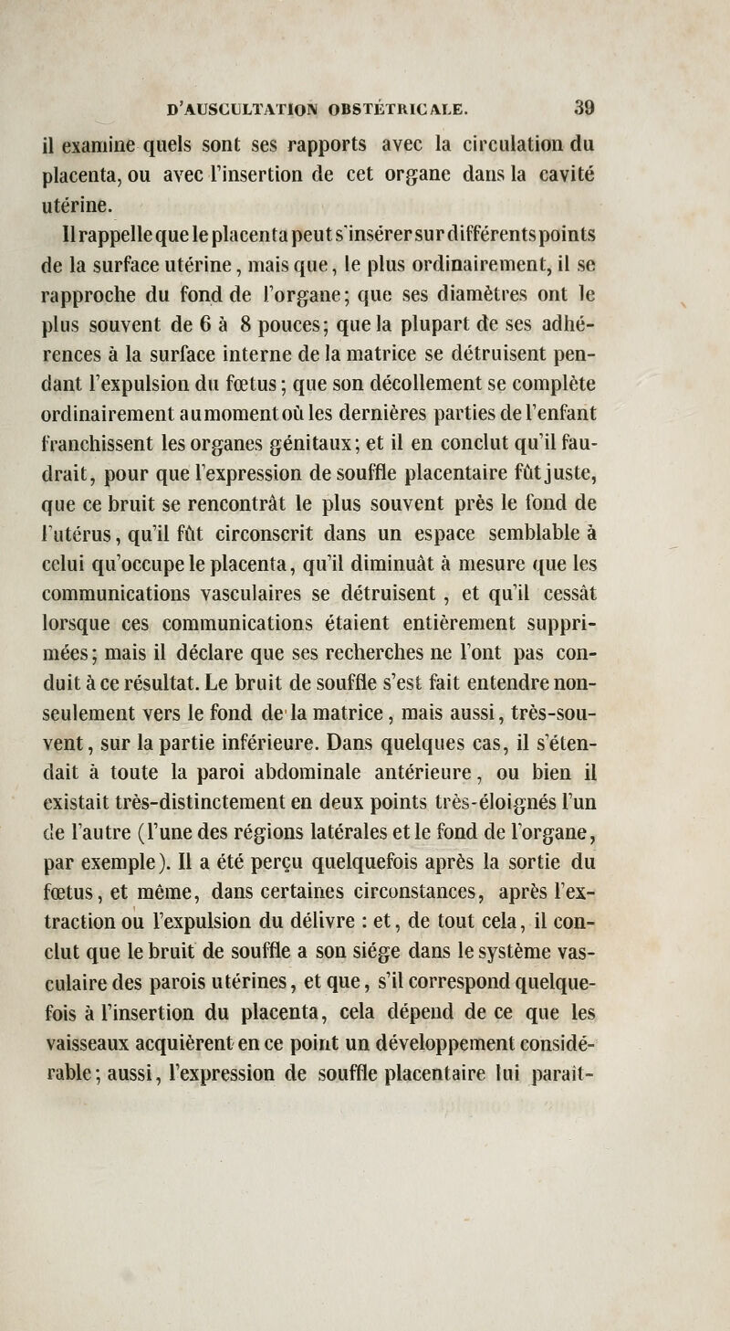 il examine quels sont ses rapports avec la circulation du placenta, ou avec l'insertion de cet organe dans la cavité utérine. Il rappelle que le placenta peut s'insérer sur différents points de la surface utérine, mais que, le plus ordinairement, il se rapproche du fond de l'organe ; que ses diamètres ont le plus souvent de 6 à 8 pouces; que la plupart de ses adhé- rences à la surface interne de la matrice se détruisent pen- dant l'expulsion du fœtus ; que son décollement se complète ordinairement au moment où les dernières parties de l'enfant franchissent les organes génitaux ; et il en conclut qu'il fau- drait, pour que l'expression de souffle placentaire fût juste, que ce bruit se rencontrât le plus souvent près le fond de Futérus, qu'il fût circonscrit dans un espace semblable à celui qu'occupe le placenta, qu'il diminuât à mesure que les communications vasculaires se détruisent, et qu'il cessât lorsque ces communications étaient entièrement suppri- mées ; mais il déclare que ses recherches ne l'ont pas con- duit à ce résultat. Le bruit de souffle s'est fait entendre non- seulement vers le fond de la matrice, mais aussi, très-sou- vent, sur la partie inférieure. Dans quelques cas, il s'éten- dait à toute la paroi abdominale antérieure, ou bien il existait très-distinctement en deux points très-éloignés l'un de l'autre (l'une des régions latérales et le fond de l'organe, par exemple ). Il a été perçu quelquefois après la sortie du fœtus, et même, dans certaines circonstances, après l'ex- traction ou l'expulsion du délivre : et, de tout cela, il con- clut que le bruit de souffle a son siège dans le système vas- culaire des parois utérines, et que, s'il correspond quelque- fois à l'insertion du placenta, cela dépend de ce que les vaisseaux acquièrent en ce point un développement considé- rable ; aussi, l'expression de souffle placentaire lui parait-