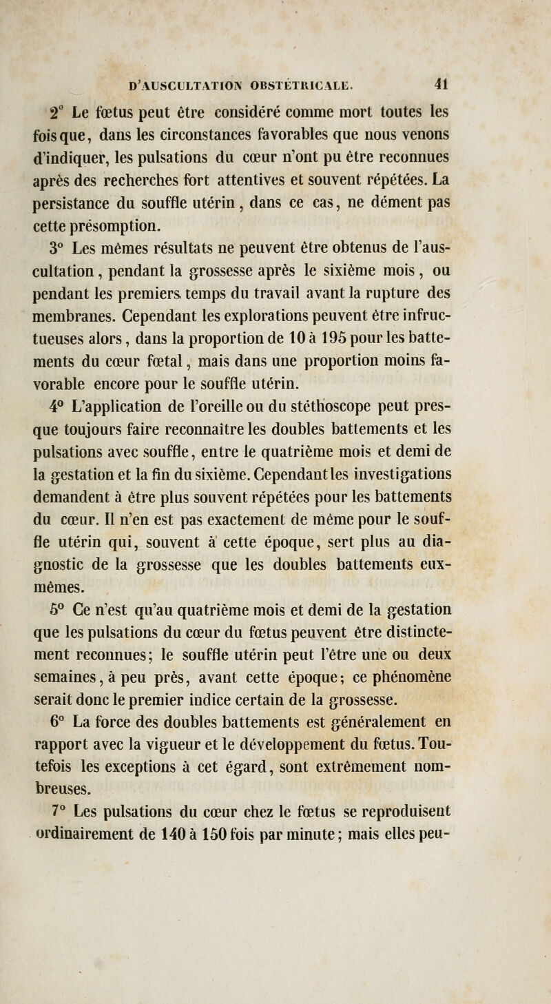 â** Le foetus peut être considéré comme mort toutes les fois que, dans les circonstances favorables que nous venons d'indiquer, les pulsations du cœur n'ont pu être reconnues après des recherches fort attentives et souvent répétées. La persistance du souffle utérin, dans ce cas, ne dément pas cette présomption. 3° Les mêmes résultats ne peuvent être obtenus de Taus- cultation, pendant la grossesse après le sixième mois , ou pendant les premiers temps du travail avant la rupture des membranes. Cependant les explorations peuvent être infruc- tueuses alors, dans la proportion de 10 à 195 pour les batte- ments du cœur fœtal, mais dans une proportion moins fa- vorable encore pour le souffle utérin. 4® L'application de l'oreille ou du stéthoscope peut pres- que toujours faire reconnaître les doubles battements et les pulsations avec souffle, entre le quatrième mois et demi de la gestation et la fin du sixième. Cependant les investigations demandent à être plus souvent répétées pour les battements du cœur. Il n'en est pas exactement de même pour le souf- fle utérin qui, souvent a cette époque, sert plus au dia- gnostic de la grossesse que les doubles battements eux- mêmes. 6*^ Ce n'est qu'au quatrième mois et demi de la gestation que les pulsations du cœur du fœtus peuvent être distincte- ment reconnues; le souffle utérin peut l'être une ou deux semaines, à peu près, avant cette époque ; ce phénomène serait donc le premier indice certain de la grossesse. 6° La force des doubles battements est généralement en rapport avec la vigueur et le développement du fœtus. Tou- tefois les exceptions à cet égard, sont extrêm.ement nom- breuses. 7° Les pulsations du cœur chez le fœtus se reproduisent ordinairement de 140 à 150 fois par minute ; mais elles peu-