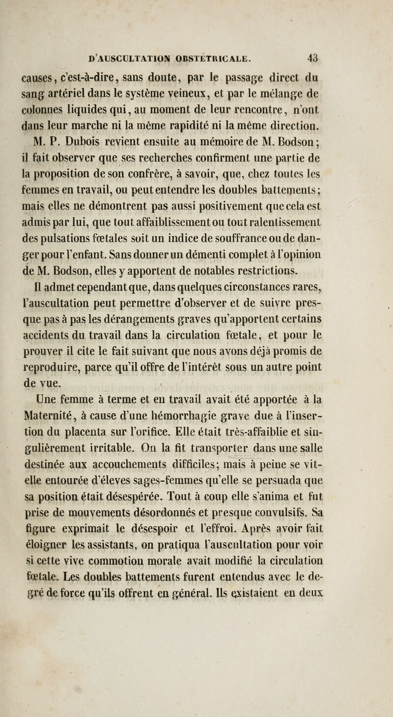 causes, c'est-à-dire, sans doute, par le passage direct du sang artériel dans le système veineux, et par le mélange de colonnes liquides qui, au moment de leur rencontre, n'ont dans leur marche ni la même rapidité ni la même direction. M. P. Dubois revient ensuite au mémoire de M. Bodson; il fait observer que ses recherches confirment une partie de la proposition de son confrère, à savoir, que, chez toutes les femmes en travail, ou peut entendre les doubles battements ; mais elles ne démontrent pas aussi positivement que cela est admis par lui, que tout affaiblissement ou tout ralentissement des pulsations fœtales soit un indice de souffrance ou de dan- ger pour l'enfant. Sans donner un démenti complet à l'opinion de M. Bodson, elles y apportent de notables restrictions. Il admet cependant que, dans quelques circonstances rares, l'auscultation peut permettre d'observer et de suivre pres- que pas à pas les dérangements graves qu'apportent certains accidents du travail dans la circulation fœtale, et pour le prouver il cite le fait suivant que nous avons déjà promis de reproduire, parce qu'il offre de l'intérêt sous un autre point de vue. Une femme à terme et eu travail avait été apportée à la Maternité, à cause d'une hémorrhagie grave due à l'inser- tion du placenta sur l'orifice. Elle était très-affaiblie et sin- gulièrement irritable. On la fit transporter dans une salle destinée aux accouchements difficiles; mais à peine se vit- elle entourée d'élevés sages-femmes qu'elle se persuada que sa position était désespérée. Tout à coup elle s'anima et fut prise de mouvements désordonnés et presque convulsifs. Sa figure exprimait le désespoir et l'effroi. Après avoir fait éloigner les assistants, on pratiqua l'auscultation pour voir si cette vive commotion morale avait modifié la circulation fœtale. Les doubles battements furent entendus avec le de- gré de force qu'ils offrent en général. Ils existaient en deux